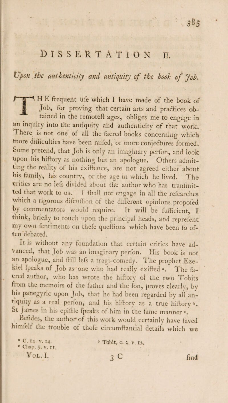 Upon the authenticity and antiquity cf the book of Job. T‘ H E frequent ufe which I have made of the book of Job, for proving that certain arts and practices ob¬ tained in the remoteft ages, obliges me to engage in an inquiry into the antiquity and authenticity of that work. I here is not one of all the facrcd books concerning which more dirnculties have been raifed, or more conjectures formed. Some pretend, that Job is only an imaginary perfon, and look Upon his hiftory as nothing but an apologue* Others admit¬ ting the reality of his exigence, are not agreed either about his family, his country, or the age in which he lived. The Critics are no lets divided about the author who has tranfmit- ted that work to us* I ihall not engage in all the refearches \vhich a rigorous difcüffon of the different opinions propofed by commentators would require. It will be fufficient, I think, briefly to touch upon the principal heads, and reprefent my own fentiments on thefe queftions which have been fo of¬ ten debated. It is wdthout any foundation that certain critics have ad¬ vanced, that Job was an imaginary perfon. His book is not an apologue, and frill lefs a tragi-cotnedy. The prophet Eze¬ kiel (peaks of Job as one who had really exifted a. The fa- . cred author, wrho has wvote the hiftory of the twTo Tobits from the memoirs of the father and the fon, proves clearly, by his panegyric upon Job, that he had been regarded by all an¬ tiquity as a real perfon, and his hiftory as a true hiftory b. St James in his epiftle fpeaks of him in the fame manner c. Befides, the author of this work would certainly have faved himielf the trouble of thofe circumftantial details which we • C. 14. v. 14. c Chap. j. v. it, VOL. I. b Tobit, c. 2. v. 12. 3 c find