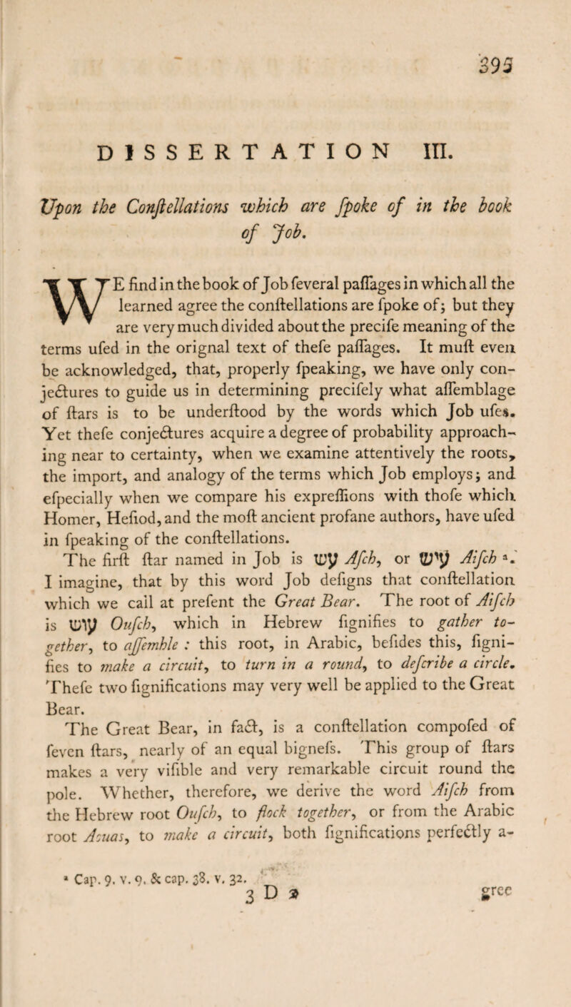 DISSERTATION III. Upon the Conftellations which are fpoke of in the book of Job. WE find in the book of Job feveral pafiages in which all the learned agree the conftellations are fpoke of; but they are very much divided about the precife meaning of the terms ufed in the orignal text of thefe paflages. It mull even be acknowledged, that, properly fpeaking, we have only con¬ jectures to guide us in determining precifely what aflemblage of ftars is to be underftood by the words which Job ufes. Yet thefe conjectures acquire a degree of probability approach¬ ing; near to certainty, when we examine attentively the roots, the import, and analogy of the terms which Job employs; and efpecially when we compare his expreflions with thofe which Homer, Hefiod,and the moll ancient profane authors, have ufed in fpeaking of the conftellations. The firft ftar named in Job is try Afch, or Aifch a« I imagine, that by this word Job defigns that conftellation which we cail at prefent the Great Bear. The root of Aifcb is ti/iy Oufch, which in Hebrew fignifies to gather to¬ gether, to affemhle : this root, in Arabic, befides this, figni¬ fies to make a circuit, to turn in a round, to defcribe a circle. Thefe two fignifications may very well be applied to the Great Bear. The Great Bear, in facft, is a conftellation compofed of feven ftars, nearly of an equal bignefs. This group of ftars makes a very vifible and very remarkable circuit round the pole. Whether, therefore, we derive the word Aifch from die Hebrew root Oufch, to flock together, or from the Arabic root Aouas, to make a circuit, both fignifications perfectly a- * Cap. 9. v. 9. & cap. 38. v. 32. 3D» grcc