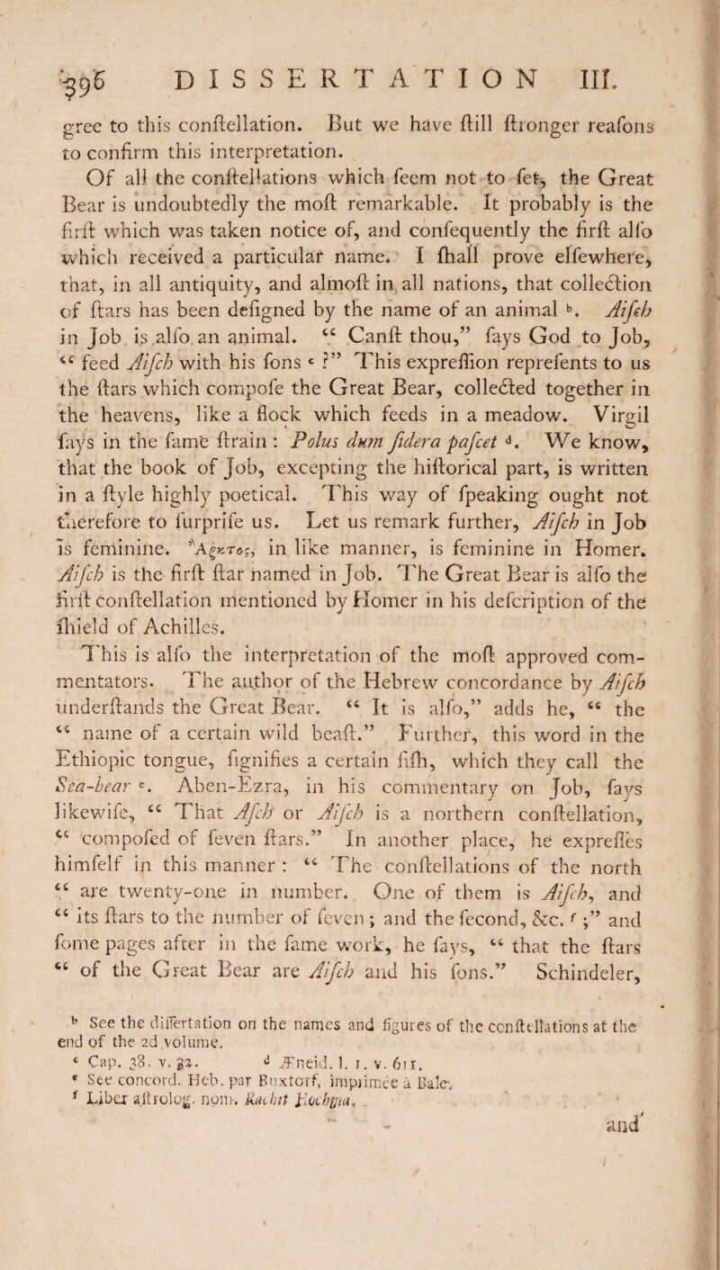 gree to this conftellation. But we hâve ftill ftronger reafons to confirm this interpretation. Of all the conftellations which feem not to fet, the Great Bear is undoubtedly the mod remarkable. It probably is the firft: which was taken notice of, and confequently the firft alfo which received a particular name* I fhall prove elfewhere, that, in all antiquity, and almoft in all nations, that collection of ftars has been defigned by the name of an animal b. Aifch in Job is alfo an animal. cc Canft thou,” fays God to Job, 44 feed Aifch with his fons c ?” This exprefiion reprefents to us the ftars which compofe the Great Bear, collected together in the heavens, like a flock which feeds in a meadow. Virgil fays in the fame drain : Polus dum fidera pafcet d. We know, that the book of Job, excepting the hiftorical part, is written in a ftyle highly poetical. This way of fpeaking ought not therefore to furprife us. Let us remark further, Aifch in Job is feminine. in like manner, is feminine in Homer. Aifch is the firft ftar named in Job. The Great Bear is alfo the firft conftellation mentioned by Homer in his defcription of the fhidd of Achilles. This is alfo the interpretation of the mod approved com¬ mentators. The author of the Hebrew concordance by Aifch underftands the Great Bear. 44 It is alfo,” adds he, 44 the 44 name of a certain wild bead.” Further, this word in the Ethiopie tongue, fignifies a certain fifh, which they call the Sea-hear c. Aben-Ezra, in his commentary on Job, fays likewife, 44 That Afch or Aifch is a northern conftellation, compofed of feven ftars.” In another place, he expreftès himfelf in this manner : 44 The conftellations of the north ce are twenty-one in number. One of them is Aifch, and “ its ftars to the number of feven ; and the fécond, &c.f ;” and forne pages after in the fame work, he fays, 44 that the ftars “ of the Great Bear are Aifch and his fons.” Schindeler, b See the diilertation on the names and figures of the conMations at the end of the 2d volume. c Cap. 38. v. 33. d Æneid. 3. 1. v. 6ü. * See concord. Hcb. par Buxtcrf, imprimée à Bale'. f Lib a allrolog. nom. Kachit tfocbpa* and4