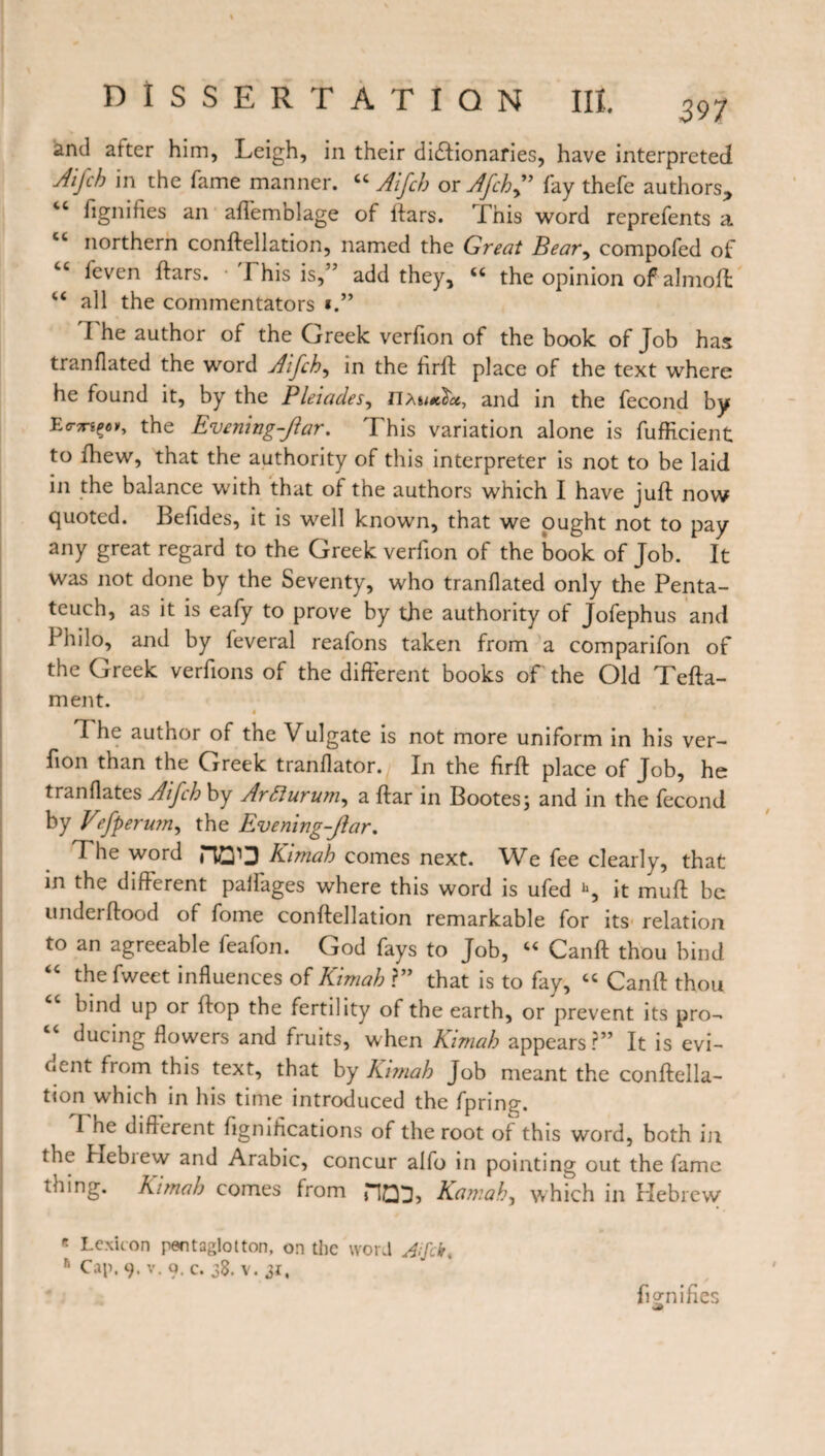 and atter him, Leigh, in their dictionaries, have interpreted Aijch in the fame manner. “ Aifch or Afchf fay thefe authors, fignifies an afl'emblage of ftars. This word reprefents a northern conftellation, named the Great Bear, compofed of “ feven ftars. I his is,” add they, tc the opinion of almofl 4< all the commentators I he author of the Greek verfion of the book of Job has tranflated the word Aifch, in the firft place of the text where he found it, by the Pleiades, nau«2«, and in the fécond by the Evening-Jar. This variation alone is fufficient to lhew, that the authority of this interpreter is not to be laid in the balance with that of the authors which I have juft now quoted. Befides, it is well known, that we ought not to pay any great regard to the Greek verfion of the book of Job. It was not done by the Seventy, who tranflated only the Penta¬ teuch, as it is eafy to prove by the authority of Jofephus and Philo, and by feveral reafons taken from a comparifon of the Greek verfions of the different books of the Old Tefta- ment. « 7 he author of the Vulgate is not more uniform in his ver¬ fion than the Greek tranflator. In the firft place of Job, he tranflates Aifch by ArEiurum, a ftar in Bootes ; and in the fécond by Vefperum, the Evening-Jar. The word HG'Q Kimah comes next. We fee clearly, that in the different pallages where this word is ufed h, it muft be underftood of fome conftellation remarkable for its relation to an agreeable feafon. God fays to Job, “ Canft thou bind “ the fweet influences of Kimah ?” that is to fay, “ Canft thou bind up or flop the fertility of the earth, or prevent its pro¬ ducing flowers and fruits, when Kimah appears?” It is evi¬ dent from this text, that by Kimah Job meant the conftella¬ tion which in his time introduced the fprin^. I he different fignifications of the root of this word, both in the Hebiew and Arabic, concur alfo in pointing out the fame tmng. Kimah comes from HQ3, Kamah, which in Hebrew * Lexicon pentaglotton, on the word Aifck. h Cap. 9. v. 9. c. 38. v. 31,