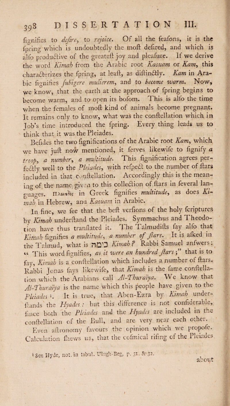 fignifies to defire, to rejoice. Of all the feafons, it is the fpring which is undoubtedly the moll defired, and which is alfo productive of the greateft joy and pleafure. If we derive the word Kimah from the Arabic root Kaouam or Kam, this characterizes the fpring, at leaft, as diftin&ly. Kam in Ara¬ bic fignifies fubigere mulierem, and to become warm. Now, we know, that the earth at the approach of fpring begins to become warm, and to open its bofom. This is alfo the time when the females of molt kind of animals become pregnant. It remains only to know, what was the conftellation which in Job’s time introduced the fpring. Every thing leads us to think that it was the Pleiades. Behdes the two fignifications of the Arabic root Kam, which we have juft now mentioned, it ferves likewife to fignify a troop, a number, a multitude. This bonification agrees per¬ fectly well to the Pleiades, with refpeCt to the number of ftars included in that Conftellation. Accordingly this is the mean- ino- of the'name given to this collection of ftars in feveral lan¬ guages. nxutàèç in Greek fignifies multitude, as does Ki¬ ra ah in Hebrew, ana Kaouam in Arabic. In fine, we fee that the beft verfions of the holy feriptures by Kimah underftand the Pleiades. Symmachus and Theodo- tion have thus tranflated it. The Talmudifts fay alfo that Kimah fignifies a multitude, a number of fiars. It is afked in the Talmud, what is nD'D Kimah? Rabbi Samuel anfwers; it This word fignifies, as it were an hundred ftars ” that is to fay, Kimah is a conftellation which includes a number of ftars. Rabbi Jonas fays likewife, that Kimah is the fame conftella¬ tion which the Arabians call Al-Thuraiya. We know that Al-Khurdiya is the name which this people have given to the Pleiades K It is true, that Aben-Ezra by Kimah under- {lands' the 1fades : but this difference is not confiderable, ilnce both the Pleiades and the Plyades are included in the conftellation of the Bull, and are very near each other. Even aftronomy favours the opinion which we propofe. Calculation (hews us, that the cofmical rifting of the Pleiades. \ See Hyde, not. in tabul. Uhgh-Beg, p, $r. Sc 32, about *