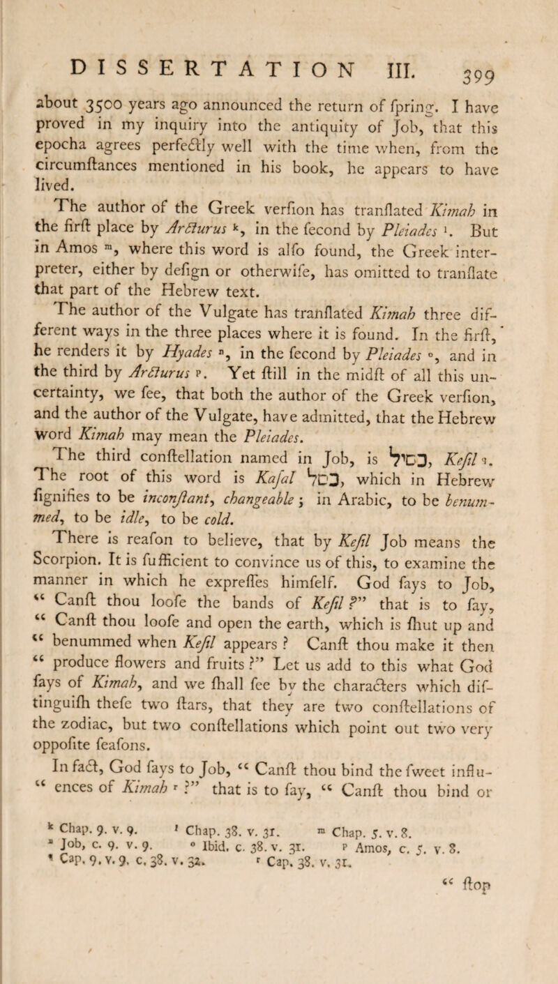 about 3500 years ago announced the return of Spring. I have proved in my inquiry into the antiquity of Job, that this epocha agrees perfectly well with the time when, from the circumftances mentioned in his book, he appears to have lived. The author of the Greek verfion has translated Kimah in the firft place by Arfiurus k, in the fécond by Pleiades K But in Amos m, where this word is alfo found, the Greek inter¬ preter, either by defign or otherwife, has omitted to translate that part of the Hebrew text. The author of the Vulgate has translated Kimah three dif¬ ferent ways in the three places where it is found. In the firft, * he renders it by Hyades n, in the fécond by Pleiades °, and in the third by Artturus p. Yet ftill in the mid ft of all this un¬ certainty, we fee, that both the author of the Greek verfion, and the author of the Vulgate, have admitted, that the Hebrew word Kimah may mean the Pleiades. I he third conftellation named in Job, is Kefil <1. The root of this word is Kajal *703, which in Hebrew' fignifies to be inconjlant, changeable •> in Arabic, to be benum- med, to be idle, to be cold. There is reafon to believe, that by Kefil Job means the Scorpion. It is Sufficient to convince us of this, to examine the manner in which he expreSTes himfelf. God fays to Job, *c Canft thou loofe the bands of Kefil ?” that is to fay, “ Canft thou loofe and open the earth, which is Shut up and cc benummed when Kefil appears ? Canft thou make it then “ produce flowers and fruits ?” Let us add to this what God fays of Kimah, and we Shall fee by the characters which dis¬ tinguish thefe two Stars, that they are two conftellations of the zodiac, but two conftellations which point out twro very oppofite feafons. In fact, God fays to Job, cc Canft thou bind thefweet influ¬ ences of Kimah r :” that is to fay, cc Canft thou bind or k Chap. 9. v. 9. * Chap. 38. v. 31. » Chap. 5. v. 8. a Job, c. 9. v. 9. 0 Ibid. c. 38. v. 31. p Amos, c. 5. v. 8. 1 Cap. 9. y. 9. c, 38. v. 32. r cap. 38. v. 3t.