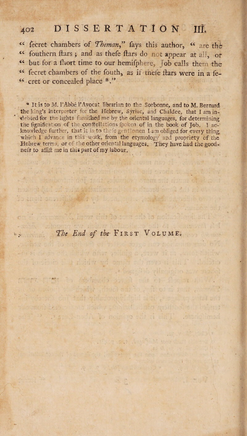 <c fecret chambers of Theman” fays this author, cc are thé cc fouthèrn ftars ; and as thefe ftars do not appear at all, of <c but for a fliort time to our hemifphere, Job calls them the £C fecret chambers of the fouth, as if thefe liars were in a fe- cret or concealed placé * It is to M. l’Abbé P Avocat librarian to the Sorbonne, and to M. Bernard the king's interpreter for the Hebrew, Syriac, and Chaldee, that I am in¬ debted for the lights furmlhed me by the oriental languages, for determining the lignification of the constellations fpcke.n of in the book of Job. 1 ac¬ knowledge further, that it is- to thefe gentlemen I am obliged for every thing which I advance in this work, from the etymology and propriety of the Hebrew terms,: or of the other oriental languages. They have had the good- nefs to affift me in this part of my labour. The End of the First Volume