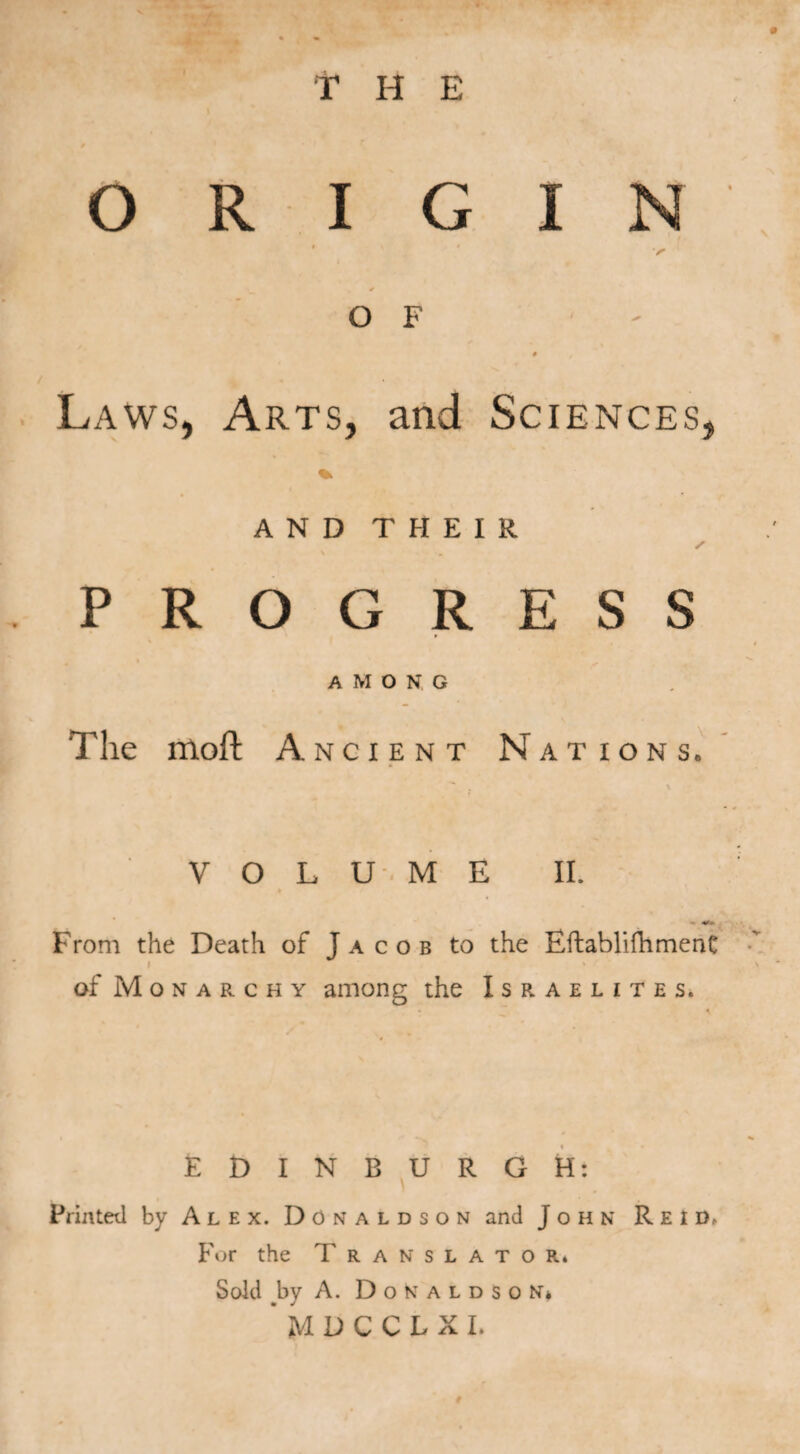 ORIGIN / O F # , Laws, Arts, and Sciences, * AND THEIR s PROGRESS AMONG The mofl: Ancient Nations. t V O L U.M E II. * v* From the Death of Jacob to the EftablifhmenC i * ' of Monarchy among the Israelites. EDINBURGH: Printed by Alex. Donaldson and John Reid, For the Translator. Sold .by A. D o K a l d s o N* * MDCCLXI.