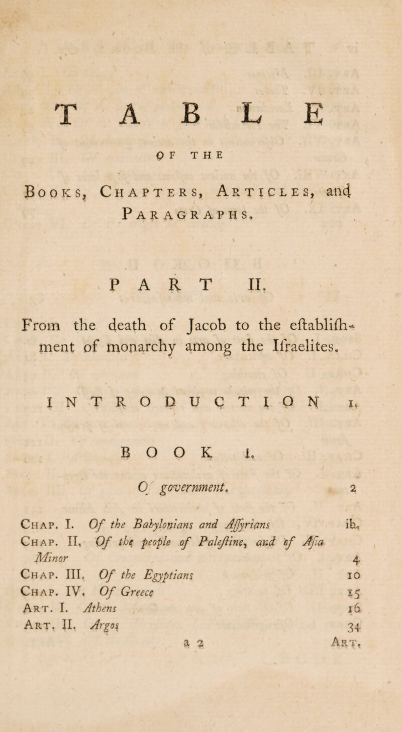 T ABLE OF THE • * • \ Books, Chapters, Articles, an4 / f Paragraphs, \ PART II. From the death of Jacob to the eftablifh^ ment of monarchy among the Israelites. I N T R O D U C T I o N I, BOOK L 0 government. 2 Chap. I. 0 Of the Babylonians and Afyricms itu Chap. If Of the people of PaleJUne, and »/ A fa Minor 4 Chap. m. Of the Egyptians IO Chap. IV, Of Greece ï5 Art. I. Athens 16 Art. II. Argos 34 a 2 Art,