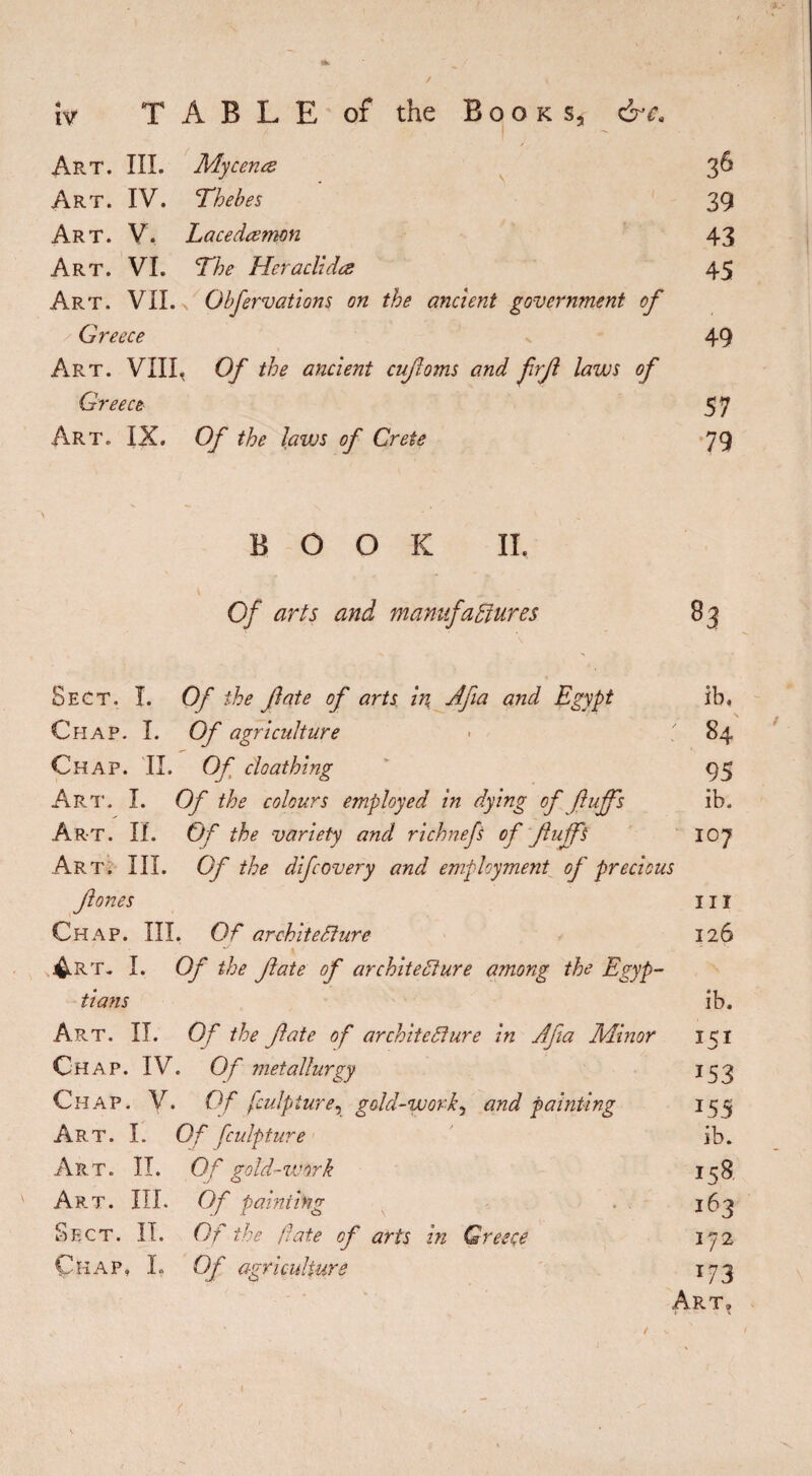 / iv TABLE of the Books, &ca Art. III. Mycenœ Art. IV. Thebes Art. V. Lacedaemon Art. VI. The Hcraclidæ Art. VII. s Obfervations on the ancient government of Greece Art. VIII. Of the ancient cufoms and frf laws of Greece Art. IX. Of the laws of Crete 39 43 45 49 57 79 > BOOK II. Of arts and manufactures Sect, I. Of the fate of arts in Afia and Egypt ib. Chap. I. Of agriculture ■ ' 84 Chap. II. Of cloathing 95 Art. I. Of the colours employed in dying of ftujfs ib. Ar-t. II. Of the variety and richnefs of fujfs loy Art. III. Of the difcovery and employment of precious fones III Chap. III. Of architecture 126 4rt. I. Of the fate of architecture among the Egyp¬ tians ib. Art. II. Of the fate of architecture in Ajia Minor 151 Chap. IV. Of metallurgy 153 Chap. V. Of fculpture, gold-work, and painting 155 Art. I. Of fculpture ib. Art. II. Of gold-work 158 Art. III. Of painting 163 Sect. II. Of the fate of arts in Greece 172 Chap, I. Of agriculture 173 Art, / { t