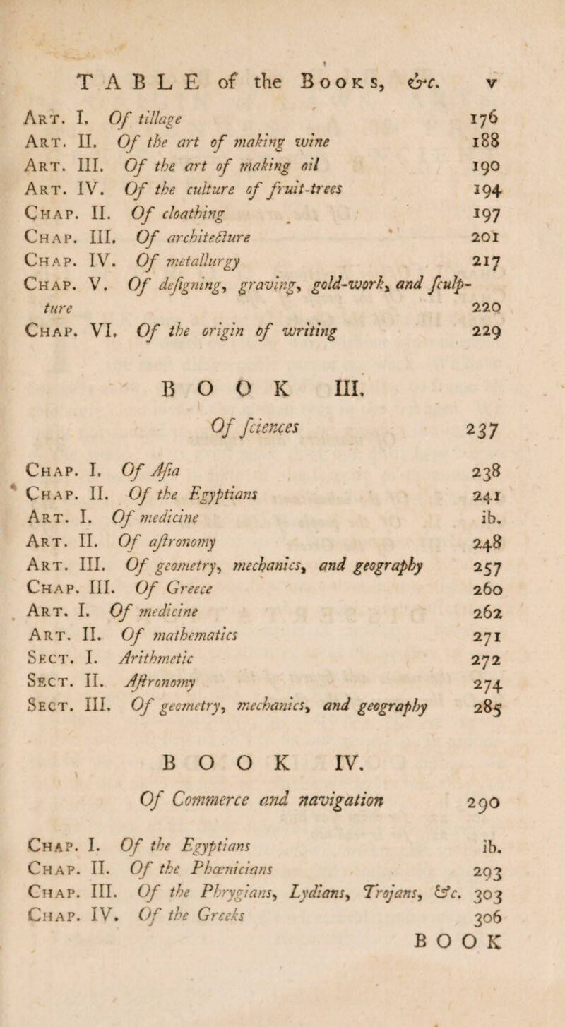 TABLE of the Books, err. v Art. I. Of tillage 176 Art. II. Of the art of making wine 188 Art. Ill, Of the art of making oil 190 Art. IV. Of the culture of fruit-trees 194 Chap. II. Of cloathing 197 Chap. III. Of architecture 201 Chap. IV. Of metallurgy 217 Chap. V. Of deftgning, graving, gold-work, and fculp- ture 220 Chap. VI, Of the origin of writing 229 BOOK III. . 1 Of fciences 237 Chap. I, Of Afia 238 Çhap. II. Of the Egyptians 241 Art. I. Of medicine ib. Art. II. Of aflronomy 248 Art. III. Of geometry, mechanics, and geography 25 7 Chap. III. Of Greece 260 Art. I. Of medicine 262 Art. II. Of mathematics 271 Sect. I. Arithmetic 272 Sect. II. Aflronomy 274 Sect. III. Of geometry, mechanics, and geography 285 BOOK \ IV. 0/ Commerce and navigation 290 Chap. I. Of the Egyptians ib. Chap. IT. Of the Phoenicians 293 Chap. III. Of the Phrygians, Lydians, Trojans, £sV. 303 Chap. IV. 0/ the Greeks ?o6 BOOK