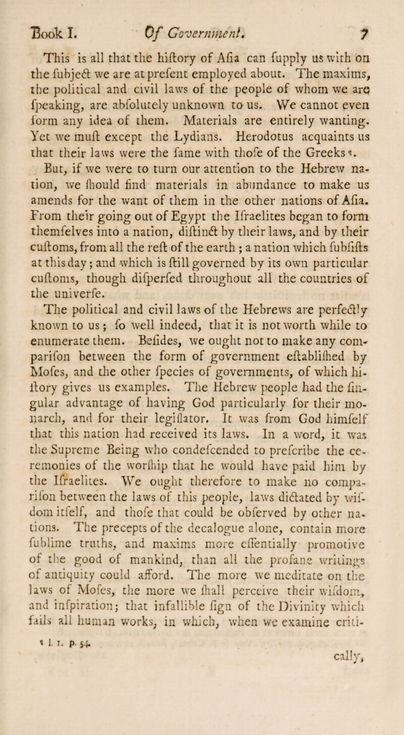 7 Book I. Of Government. This is all that the hiflory of Afia can fupply us with on the fubjedt we are at prefent employed about. The maxims, the political and civil laws of the people of whom we arq fpeaking, are abfolutely unknown to us. We cannot even lorm any idea of them. Materials are entirely wanting. Yet we muff except the Lydians. Herodotus acquaints us that their laws were the fame with thofe of the Greeks <*. But, if we were to turn our attention to the Hebrew na¬ tion, we fhould find materials in abundance to make us amends for the want of them in the other nations of Afia. From their going out of Egypt the Ifraelites began to form themfelves into a nation, diftindt by their laws, and by their cuifoms, from all the reft of the earth ; a nation which fubfifts at this day ; and which is (fill governed by its own particular cuftoms, though difperfed throughout all the countries of the univerfe. The political and civil laws of the Hebrews are perfedlly known to us ; fo well indeed, that it is not worth while to enumerate them. Befides, we ought not to make any com- parifon between the form of government eflablilhed by Mofes, and the other fpecies of governments, of which hi- itory gives us examples. The Hebrew people had the lin¬ gular advantage of having God particularly for their mo¬ narch, and for their legiflator. It was from God himfelf that this nation had received its laws. In a word, it was the Supreme Being who condefcended to prefcribe the ce¬ remonies of the worlhip that he would have paid him by the Ifraelites. We ought therefore to make no compa¬ nion between the laws of this people, laws didtated by wif- dom it!elf, and thofe that could be obferved by other na¬ tions. The precepts of the decalogue alone, contain more fublime truths, and maxims more eflentially promotive of the good of mankind, than all the profane writings of antiquity could afford. The more we meditate on the laws of Mofes, the more we lhall perceive their wifdom, and infpiration; that infallible fign of the Divinity which fails all human works, in which, when we examine criti¬ cally, y 9