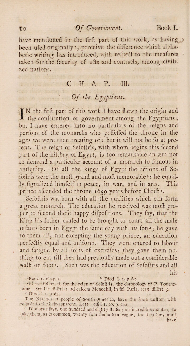 have mentioned in the firft part of this work, as havingw been ufed originally*, perceive the difference which alpha¬ betic writing has introduced, with refpecl to the meafures taken for the fecurity of ads and contrats, among civilU zed nations. CHAP. III. Of the Egyptians. IN the firft part of this work I have fliewn the origin and the conditution of government among the Egyptians ; but I have entered into no particulars of the reigns and perfons of the monarchs who poffdled the throne in the ages we were then treating of : but it will not be fo at pre- fent. The reign of Sefoftris, with whom begins this fécond part of the hiftbry of Egypt, is too remarkable an æra not to demand a particular account of a monarch fo famous in antiquity. Of all the kings of Egypt the adions of Se- foftris were the mod grand and mod memorable15: lie equal¬ ly fignalized himfelf in peace, in war, and in arts. This prince afeended the throne 1659 years before Chridc. Sefoftris was born with all the qualities which can form a great monarch. The education he received was mod pro¬ per to fécond thefe happy difpofitions. They fay, that the King his father caufed to be brought to court all the male infants born in Egypt the fame day with his fond; he gave to them all, not excepting the young prince, an education perfedly equal and uniform. They were enured to labour and fatigue by all forts of exercifes; they gave them no¬ thing to eat till they had previoufly made out a confiderable walk on foot*. Such was the education of Sefoftris and all his ‘Book r. chap. r. b Diod. 1. i. p. 62. •I have followed, for the reign of Sefoftris, the chronology of P. Tourne- niine. See his diilèrtat. ad ealeem Menochii, in fol. Paris, 1719. diftert. 5. d Diod. 1. 1. p. 62. The Natches, a people of South America, have the fame cuftom with refpecl to the heir-apparent. Lettr. edif. t. 20. p. 202. * Diodorus fays, one hundred and eighty ftadia ; an incredible number, to take them, as is common, twenty-four ftadia to a league, for then they muft have