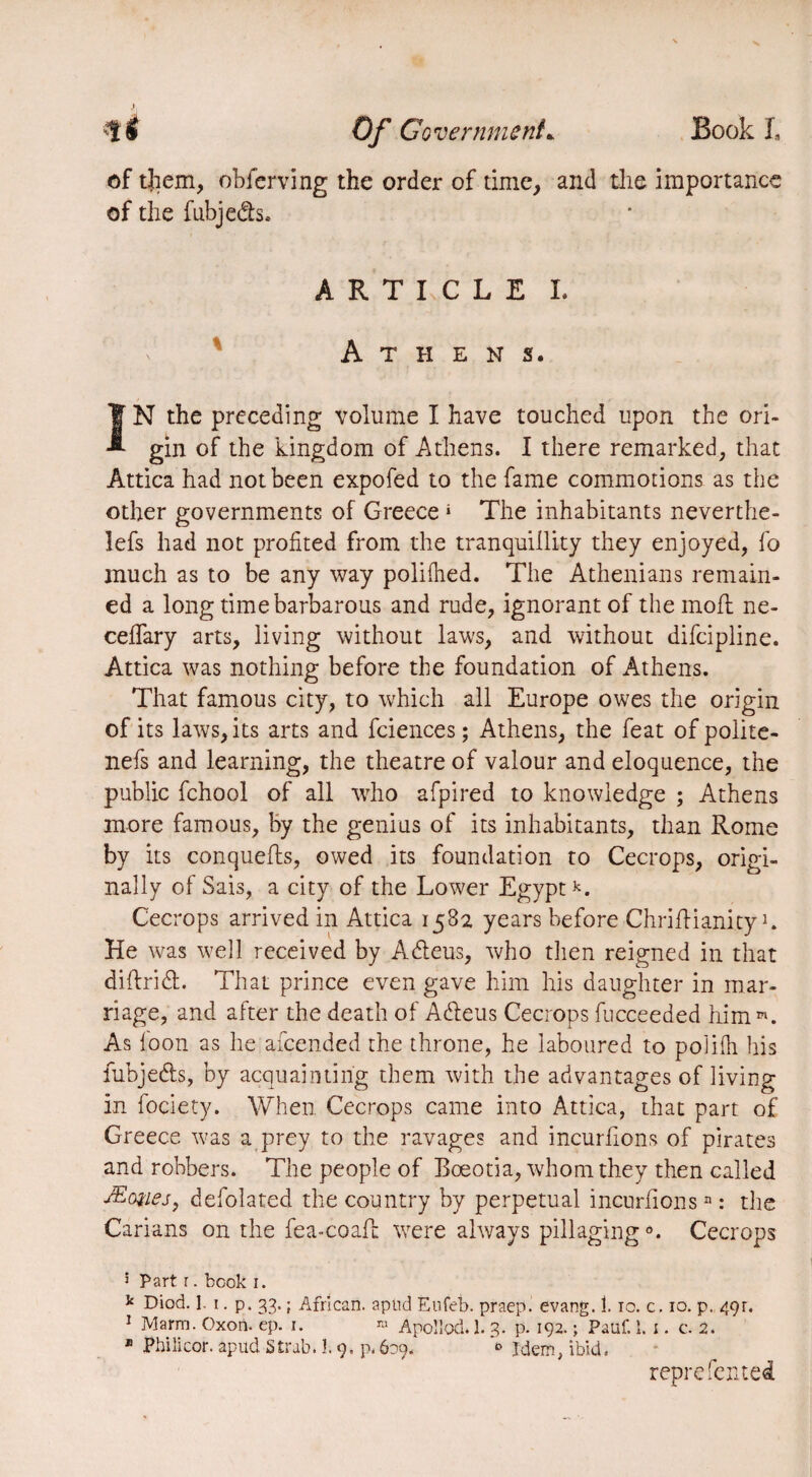 of them, obferving the order of time, and the importance of the fubjedh. ART LC LEI. Athens. IN the preceding volume I have touched upon the ori¬ gin of the kingdom of Athens. I there remarked, that Attica had not been expofed to the fame commotions as the other governments of Greece * The inhabitants neverthe- !efs had not profited from the tranquillity they enjoyed, fo much as to be any way polifhed. The Athenians remain¬ ed a long time barbarous and rude, ignorant of the molt ne- celfary arts, living without laws, and without difcipline. Attica was nothing before the foundation of Athens. That famous city, to which all Europe owes the origin of its laws, its arts and fciences ; Athens, the feat of polite- nefs and learning, the theatre of valour and eloquence, the public fchool of all who afpired to knowledge ; Athens more famous, by the genius of its inhabitants, than Rome by its conquefls, owed its foundation to Cecrops, origi¬ nally of Sais, a city of the Lower Egyptk. Cecrops arrived in Attica 1582 years before ChrifHanity K He was well received by Adieus, who then reigned in that diftridt. That prince even gave him his daughter in mar¬ riage, and after the death of Adieus Cecrops fucceeded him ». As loon as he amended the throne, he laboured to polilh his iubjedls, by acquainting them with the advantages of living in fociety. When Cecrops came into Attica, that part of Greece was a prey to the ravages and incurhons of pirates and robbers. The people of Boeotia, whom they then called Æcmej, defolated the country by perpetual incurhonsn : the Carians on the fea-coafh were always pillaging0. Cecrops 5 Part r. book i. k Died. 1 1. p. 33. ; African, apud Eufeb. praep. evang. Î. 10. c. 10. p. 491. 1 Marm. Oxon. ep. i. » Apoliod. 1. 3. p. 192. ; Pauf. 1. 1. c. 2. B Philicor. apud Strab. 1.9. p. 609. » Idem, ibid. reprefented