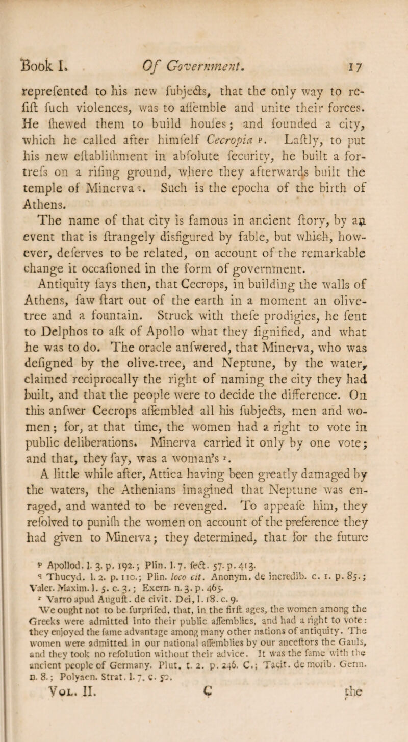 reprefented to his new fubje&s, that the only way to re¬ fill fuch violences, was to affemble and unite their forces. He Ihewed them to build houles ; and founded a city, which he called after himfelf Cecropia p. Laflly, to put his new effcablilhment in abfolute fecurity, he built a for- trefs on a riling ground, where they afterwards built the temple of Minerva ^ Such is the epoclia of the birth of Athens. The name of that city is famous in ancient ftory, by a*L event that is ftrangely disfigured by fable, but which, how¬ ever, deferves to be related, on account of the remarkable change it occafioned in the form of government. Antiquity lays then, that Cecrops, in building the walls of Athens, faw Hart out of the earth in a moment an olive- tree and a fountain. Struck with thefe prodigies, he lent to Delphos to alk of Apollo what they fignilied, and what he was to do. The oracle anfwered, that Minerva, who was defigned by the olive-tree, and Neptune, by the water, claimed reciprocally the right of naming the city they had built, and that the people were to decide the difference. On this anfwer Cecrops affembled all his fubjedts, men and wo¬ men ; for, at that time, the women had a right to vote in public deliberations» Minerva carried it only by one vote; and that, they fay, was a woman’sr. A little while after, Attica having been greatly damaged by the waters, the Athenians imagined that Neptune was en¬ raged, and wanted to be revenged. To appeafe him, they refolved to punifh the women on account of the preference they had given to Minerva ; they determined, that for the future p Apollod. 1. 3. p. 192. ; Plin. 1. 7. fevft. 57. p. 413- 1 Thucyd. 1.2. p. no.; Plin. loco at. Anonym, de incredib. c. 1. p. 85.; Valer. Maxim. 1. 5. c. 3. ; Exern. n. 3. p. 465. r Varro apud Auguft. de civit. Dei, 1.18. c. 9. We ought not to be furprifed, that, in the firft ages, the women among the Greeks were admitted into their public aflemblies, and had a right to vote: they enjoyed the fame advantage among many other nations of antiquity. The women were admitted in our national aflemblies by our anceftors the Gauls, and they took no refolution without their advice. It was the fame with the ancient people of Germany. Plut, t. 2. p. 246. C.; Tacit, demoiib. Genn. n. 8. ; Polyaen. Strat. 1. 7. c. 50. VOL. II. c the r