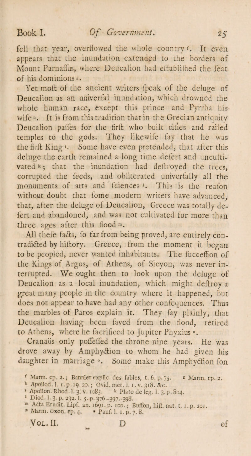 fell that year, overflowed the whole country f. It even appears that the inundation, extended to the borders of Mount Parnallus, where Deucalion had eitablilhed the feat of his dominions e. Yet moft of the ancient writers fpeak of the deluge of Deucalion as an univerfal inundation, which drowned the whole human race, except this prince and Pyrrha his wife h. It is from this tradition that in the Grecian antiquity Deucalion pafles for the firft who built cities and railed temples to the gods. They likewife fay that he was the h ft King1. Some have even pretended, that after this deluge the earth remained a long time defert and nculti- vatedk ; that the inundation had dell roved the trees, corrupted the feeds, and obliterated univerfally all the monuments of arts and fciences *. This is the reafon without doubt that fome modern writers have advanced, that, after the deluge of Deucalion, Greece was totally de¬ fert and abandoned, and was not cultivated for more than three ages after this floodra. All thefe fa&s, fo far from being proved, are entirely con¬ tradicted by hiftory. Greece, from the moment it began to be peopled, never wanted inhabitants. The fucceffion of the Kings of Argos, of Athens, of Sicyon, was never in¬ terrupted. We ought then to look upon the deluge of Deucalion as a local inundation, which might deftroy a great many people in the country where it happened, but does not appear to have had any other confequences. Thus the marbles of Paros explain it. They fay plainly, that Deucalion having been faved from the food, retired to Athens, where he facrificed to Jupiter Pnyxiusn. Cranaiis only poflefled the throne nine years. He was drove away by Amphy&ion to whom he had given his daughter in marriage Some make this Amphydion fon f Marm. ep. 2. ; Bannier explic. des fables, t. 6. p. 75. s Marm. ep. 2. h Apollod. 1. 1. p. 19.2D. ; Ovid. met. 1.1. v. 318. &c. 1 Apollon. Rhod. 1. 3. v. 1085. k Plato de leg. 1. 3. p. 8:4. 1 Diod. 1. 3. p. 232.1. 5. p. 376.-397.-398. ri Ada Erudit. Lipf. an. 1691. p. 100.; Buffon, liift. nat. t. i.p. 20J. * Marm. exon. ep. 4. * Fauf. 1. 1. p. 7. 8. VoL.II. D of