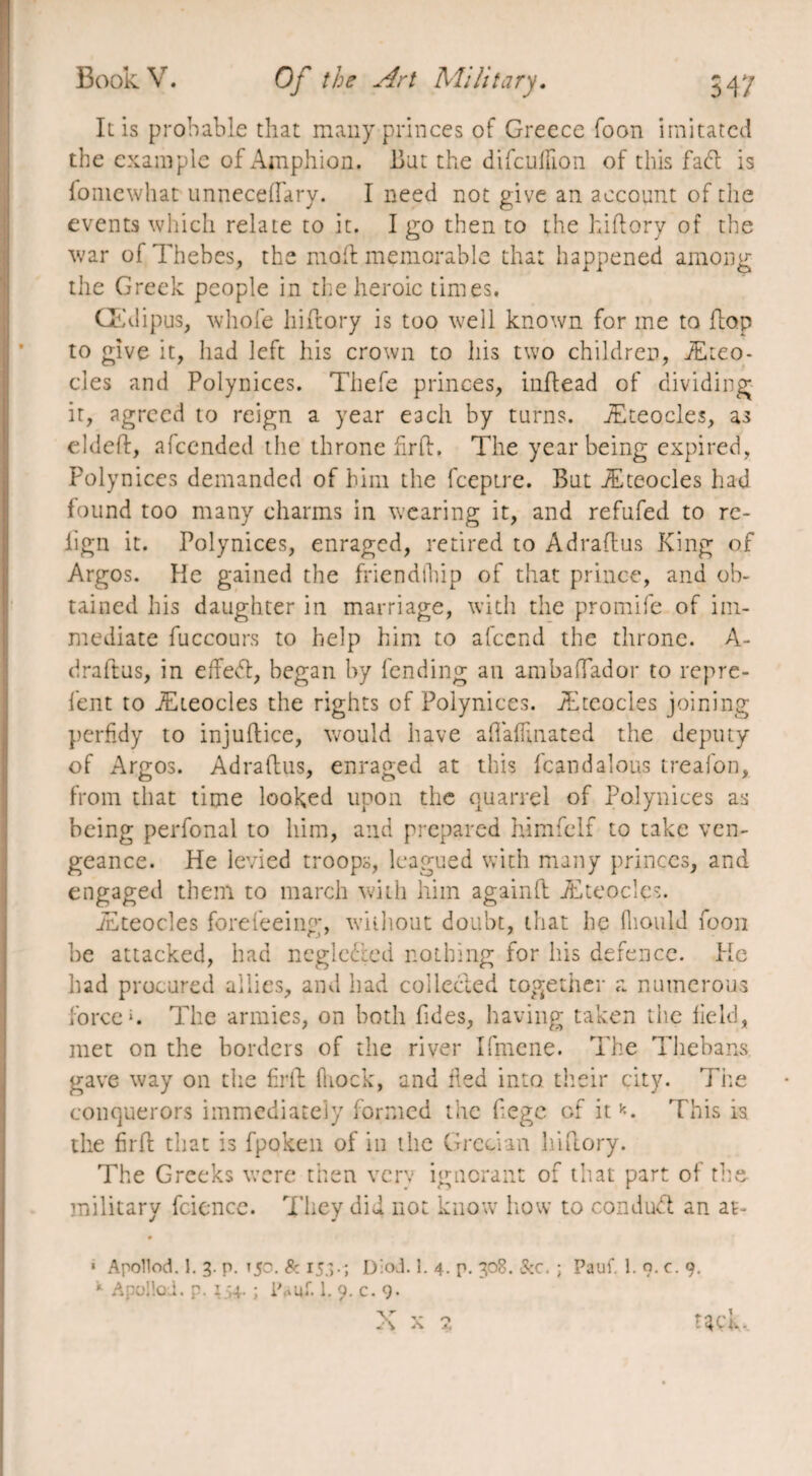 It is probable that many princes of Greece foon imitated the example of Amphion. Bat the difculïion of this fad; is foniewhat unneceiïary. I need not give an account of the events which relate to it. I go then to the hiftory of the war ol Thebes, the mo ft memorable that happened among the Greek people in the heroic times, Œdipus, whole hiftory is too well known for me to flop to give it, had left his crown to his two children, Æteo- cles and Polynices. Thefe princes, inftead of dividing it, agreed to reign a year each by turns. Æteocles, as eldeft, afeended the throne fir If. The year being expired, Polynices demanded of him the feeptre. But Æteocles had found too many charms in wearing it, and refufed to rc- fign it. Polynices, enraged, retired to Adraftus King of Argos. He gained the friendlhip of that prince, and ob¬ tained his daughter in marriage, with the promife of im¬ mediate fuccours to help him to afeend the throne. A- draftus, in effedl, began by fending an ambaTador to repre- fent to Æteocles the rights of Polynices. Æteocles joining perfidy to injuftice, would have aflaffinated the deputy of Argos. Adraftus, enraged at this fcandalous treafon, from that time looked upon the quarrel of Polynices as being perfonal to him, and prepared himfelf to take ven¬ geance. He levied troops, leagued with many princes, and engaged them to march with him againft Æteocles. Æteocles forefeeing, wiiliout doubt, that he fiioulJ foon he attacked, had negle&ed nothing for his defence. He had procured allies, and had collected together a numerous force*. The armies, on both fides, having taken the field, met on the borders of the river Ifmene. The Thebans gave way on the firft fhock, and fled into, their city. The conquerors immediately formed the fegc of itk. This is the firft that is fpoken of in the Grecian hiftory. The Greeks were then very ignorant of that part of the military feience. They did not know how to conduct an at- * Apollod. 1. 3. p. 150. & 15.3.; D:oJ. 1. 4. p. 308. &c. ; Pauf. 1. o.c. 9. 11 Apollod. p. 134. ; lVuf. 1. 9. c. 9- X x % wk.