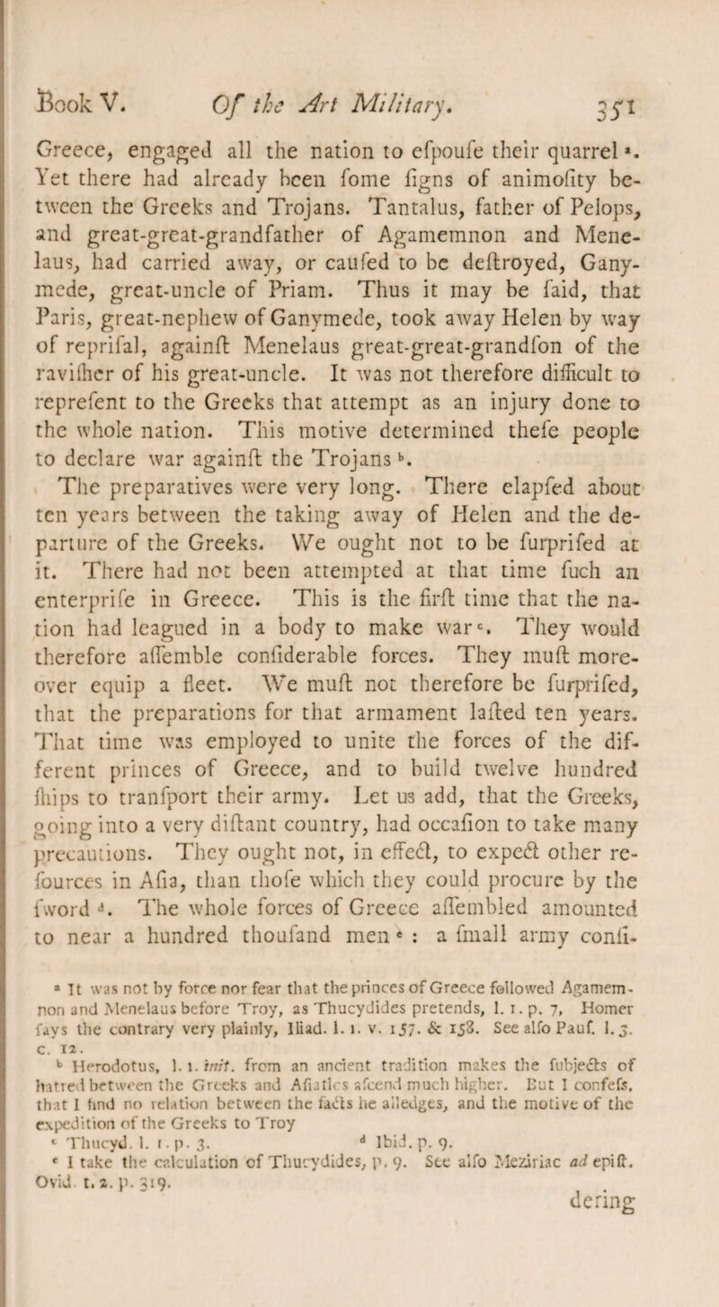 Greece, engaged all the nation to efpoufe their quarrela. Yet there had already been fome figns of animofity be¬ tween the Greeks and Trojans. Tantalus, father of Pelops, and great-great-grandfather of Agamemnon and Mene- laus, had carried away, or caufed to be deftroyed, Gany¬ mede, great-uncle of Priam. Thus it may be laid, that Paris, great-nephew of Ganymede, took away Helen by way of reprifal, againfl Menelaus great-great-grandfon of the ravilher of his great-uncle. It was not therefore difficult to reprefent to the Greeks that attempt as an injury done to the whole nation. This motive determined thele people to declare war againil the Trojansb. The preparatives were very long. There elapfed about ten years between the taking away of Plelen and the de¬ parture of the Greeks. We ought not to be furprifed at it. There had not been attempted at that time fuch an enterprife in Greece. This is the firft time that the na¬ tion had leagued in a body to make wars They would therefore aflemble confiderable forces. They mull more¬ over equip a fleet. We mull not therefore be furprifed, that the preparations for that armament lalled ten years. That time was employed to unite the forces of the dif¬ ferent princes of Greece, and to build twelve hundred fliips to tranfport their army. Let us add, that the Greeks, going into a very diftant country, had occafion to take many precautions. They ought not, in effect, to exped other re- fources in Afia, than thofe which they could procure by the Avoi d d. The whole forces of Greece aflembled amounted to near a hundred thoufand men e : a fmall army conli- a It was not by force nor fear that the princes of Greece followed Agamem¬ non and Menelaus before Troy, as Thucydides pretends, 1. i.p. 7, Homer fays the contrary very plainly, Iliad. 1. 1. v. 157. & 153. See alfo Pauf. l.j. c. 12. b Herodotus, 1.1. 'mil. from an ancient tradition makes the fubje&s of hatred between the Greeks and Afiatlcs afeend much higher. But I confefs, that I find no relation between the fads lie alledges, and the motive of the expedition of the Greeks to Troy 1 Thucyd. 1. i.p. 3. d Ibid. p. 9. * I take the calculation of Thucydides, p. 9. See alfo Meziriac a^epift. Ovid. t. ^. p. 319. dering