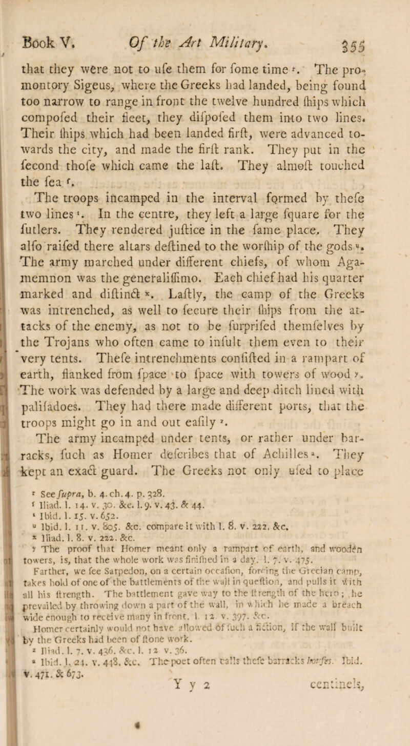 that they were not to ufe them for fome time r. The pro¬ montory Sigeus, where the Greeks had landed, being found too narrow to range in front the twelve hundred Ihips which compofed their beet, they dilpoled them into two lines. Their ihips which had been landed firft, were advanced to¬ wards the city, and made the firfl rank. They put in the fécond thole which came the lait. They almeft touched the fea f. The troops incamped in the interval formed by thefe two lines In the centre, they left a large fquare for the futlers. They rendered juftice in the fame place. They alfo raifed there altars deftined to the worfhip of the godsu. The army marched under different chiefs, of whom Aga¬ memnon was the generaliflimo. Each chief had his quarter marked and diftinét x. Laftly, the camp of the Greeks was intrenched, as well to fecure their flips from the at¬ tacks of the enemy, as not to be furprifed themfelves by the Trojans who often came to infult them even to their very tents. Thefe intrenchments confided in a rampart of earth, flanked from fpace to fpace with towers of woody. The work was defended by a large and deep ditch lined with palifadoes. They had there made different ports, that the troops might go in and out eafily 7. The army incamped under tents, or rather under bar¬ racks, fuch as Homer defcribcs that of Achilles3. They kept an exact guard. The Greeks not only tiled to place r See fupra, b. 4. ch. 4- P- 328. i Iliad. 1. 14- v. 30. &c. 1.9. v. 43. & 44- ‘ Ibid. 1.15. v. 652. u Ibid. 1. 11. v. 8c5. See. compare it with 1. 8. v. 222. &c. * Iliad. 1. 8. v. 222. &c. y The proof that Homer meant only a rampart of earth, and wooden towers, is, that the whole work was finifhed in a day. 1. 7. v. 475. Farther, we fee Sarpedon, on a certain occafion, forcing the Grecian camp, takes hold of one of the battlements of the wa)l in queftion, and pulls it with all his ltrength. The battlement gave way to the ltrength of the hcio ; he prevailed by throwing down a part of thé wall, in w hich lie made a breach wide enough to receive many in front. 1 12 v. 397. Sec. Homer certainly would not have allowed of fuch a fiction, if the wall built by the Greeks had been of (lone work. z Iliad. 1. 7. V. 436. Src. 1. 12 V. 36. ® Ibid. 1. 24. v. 4(8. See. The-poet often calls thefe barracks lrorjh. Ibid. v. 471. & 673. Y y 2 cent me.},