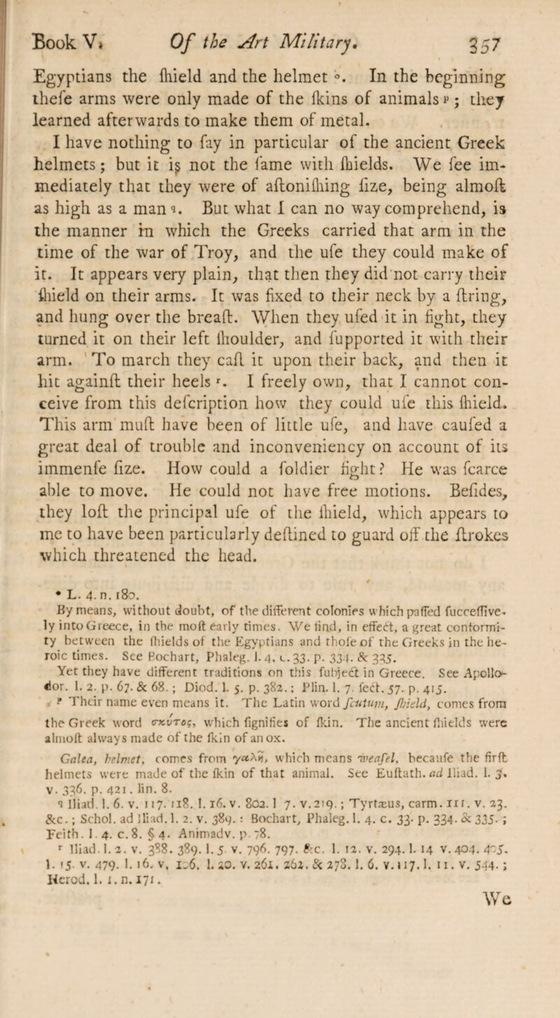 Egyptians the llheld and the helmet <>. In the beginning thefe arms were only made of the fkins of animals v ; they learned afterwards to make them of metal. I have nothing to fay in particular of the ancient Greek helmets; but it i$ not the fame with Melds. We fee im¬ mediately that they were of aftoniMng fize, being almoft as high as a mani. But what I can no way comprehend, is the manner in which the Greeks carried that arm in the time of the war of Troy, and the ufe they could make of it. It appears very plain, that then they did not carry their Meld on their arms. It was fixed to their neck by a firing, and hung over the bread. When they ufed it in fight, they turned it on their left thoulder, and fupported it with their arm. To march they cad it upon their back, and then it hit againfl their heelsr. I freely own, that I cannot con¬ ceive from this defeription how they could ufe this Meld. This arm mud have been of little ufe, and have caufed a great deal of trouble and inconveniency on account of its immenfe fize. How could a foldier fight ? He was fcarce able to move. He could not have free motions. Befides, they lod the principal ufe of the Meld, which appears to me to have been particularly dedined to guard off the flrokes which threatened the head. • L. 4- n. 180. By means, without doubt, of the different colonies which pnffed fucceffive. ly intoGieece, in the molt early times. We had, in effect, a great conformi¬ ty between the fhields of the Egyptians and thole of the Greeks in the he¬ roic times. See Pochart, Phaleg. 1. 4. c. 33. p. 334. 8c 335. Yet they have different traditions on this fubject in Greece. See Apollo- dor. 1. 2. p. 67. & 68. ; Diod. 1. 5. p. 382. ; Plin. 1. 7. fed. 57. p. 415. f Their name even means it. The Latin word fcuUnn, JJjield, comes from the Greek word ckvtoç, which fignifies of Ikin. The ancient fhields were almolt always made of the Ikin of an ox. Galea, helmet, comes from yecX*, which means Tveafel, becaufe the firft helmets were made of the Ikin of that animal. See Euftath. ad Iliad. 1. 3. v. 336. p. 421. lin. 8. a Iliad. 1. 6. v. 117. 118. 1.16. v. 802.1 7. v.219. ; Tyrtæus, carm. nr. v. 23. &c. ; Schol. ad Iliad. 1. 2. v. 389. : Bochart, Phaleg. 1. 4. c. 33. p. 334. & 335- ; Feith. 1 4. c.8. §4. Animadv. p. 78. r Iliad. 1.2. v. 388. 389. 1. 5 v. 796. 797. &c. 1. 12. v. 294.1. 14 v. 404. 45. 1. 15. v. 479. 1. 16. v, 126. 1. 20. v. 261. 262. 8c 278. 1. 6. v. 117.1. 11. v. 544. ; Herod. 1. 1. n. 171. We