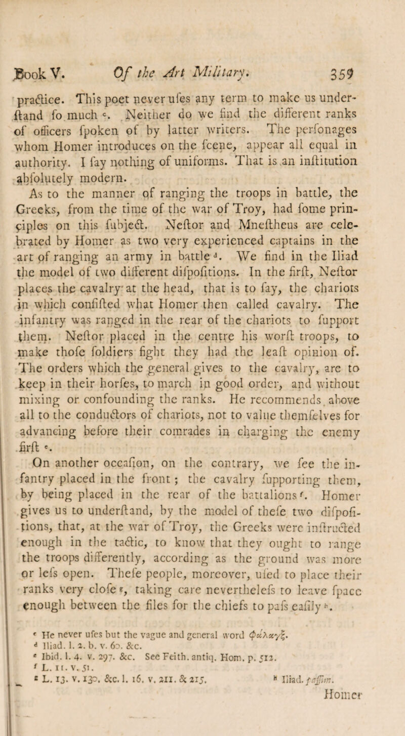 practice. This poet never uies any term to make us under- ftand fo much c. Neither do we find the different ranks of officers fpoken of by latter writers. The perfonages whom Homer introduces on the fcene, appear all equal in authority. I lay nothing of uniforms. That is an inftitution abfolutely modern. As to the manner of ranging the troops in battle, the Greeks, from the time of the war of Troy, had fome prin¬ ciples on this fubjedt. Neftor and Mneflheus are cele¬ brated by Homer as two very experienced captains in the art of ranging an army in battle d. We find in the Iliad the model of two different diipofitions. In the firlt, Neffor places the cavalry at the head, that is to fay, the chariots in which confided what Homer then called cavalry. The infantry was ranged in the rear of the chariots to fupport them. Neftor placed in the centre his worft troops, to make thofe foldiers fight they had the leaf! opinion of. The orders which the general gives to the cavalry, are to keep in their horfes, to march in good order, and without mixing or confounding the ranks. He recommends above all to the conductors of chariots, not to value themfeives for advancing before their comrades in charging the enemy firft e. On another oceafton, on the contrary, we fee the in¬ fantry placed in the front ; the cavalry fupporting them, by being placed in the rear of the battalionsf. Hornet- gives us to underftand, by the model of thefe two difpofi- tions, that, at the war of Troy, the Greeks were inftrucléd enough in the tadlic, to know that they ought to range the troops differently, according as the ground was more or lefts open. Thefe people, moreover, ufed to place their ranks very clofe*, taking care neverthelefs to leave fpacc enough between the files for the chiefs to pafs eafijy K ' He never ufes but the vague and general word tyuA*y|. d Iliad. 1. 2. b. v. 60. &c. e Ibid. 1. 4. v. 297. &c. See Feith. antiq. Horn. p. 513. 1 L. 11. v. 51. c L. 13- v. ip. &c. 1. 16. v. an. & 215. h Iliad, faflm. Homer