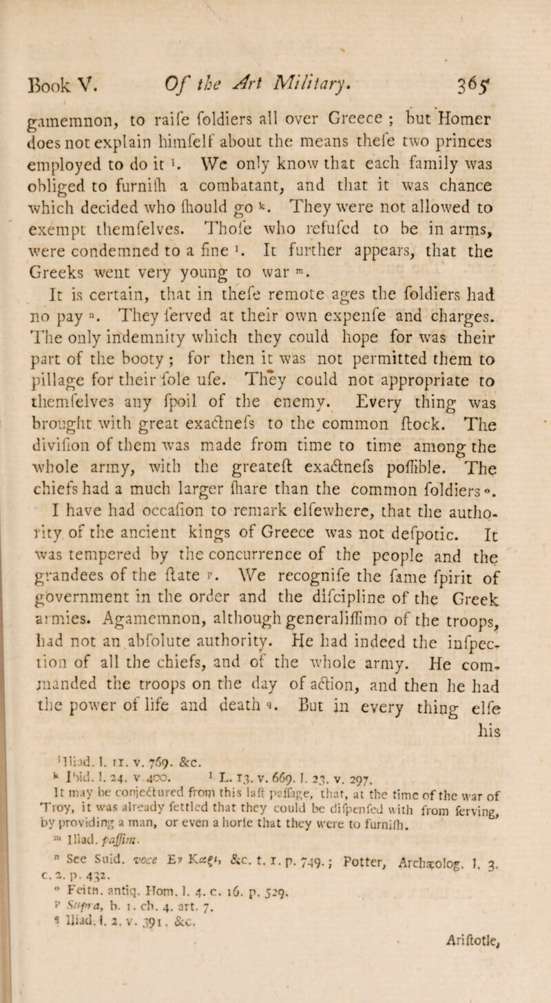 I gamemnon, to raife foldiers all over Greece ; but Homer does not explain himfelf about the means the le two princes employed to do it K We only know that each family was obliged to furniih a combatant, and that it was chance which decided who Ihould go k. They were not allowed to exempt themfelves. Thole who refufcd to be in arms, were condemned to a fine >. It further appears, that the Greeks went very young to war m. It is certain, that in thefe remote ages the foldiers had no pay n. They ferved at their own expenfe and charges. The only indemnity which they could hope for was their part of the booty ; for then it was not permitted them to pillage for their foie ufe. They could not appropriate to themfelves any fpoil of the enemy. Every thing was brought with great exadnefs to the common flock. The divifion of them was made from time to time among- the O whole army, with the greateft exadnefs pollible. The chiefs had a much larger (hare than the common foldiers0. I have had occafion to remark elfe where, that the autho¬ rity of the ancient kings of Greece was not defpotic. It was tempered by the concurrence of the people and the grandees of the Rate p. We recognife the fame fpirit of government in the order and the difcipline of the Greek armies. Agamemnon, although gen era] i Hi mo of the troops, had not an abfolute authority. He had indeed the infpec- tion of all the chiefs, and of the whole army. He com* jnanded the troops on the day of adion, and then he had the power of life and deaths But in every thing elfe his ’Iliad. 1. 11. v. 769. &c. k I 'aid. 1. 24. v 4C0. 1 L. 1.3. v. 669. I. 23. v. 297. It may be conjectured from this la ft paflage, that, at the time of the war of Troy, it was already fettled that they could be difpenfed with from ferving, by providing a man, or even a horle that they were to furniih. m Iliad, fajjim. n See Suid. voce E? Krsç/, &c. 1.1. p. 749. ; Potter, Archscolog. I. 3. c.z. p. 432. 0 Feitn. antiq. Horn. 1. 4. c. 16. p. 5:9. p Supra, b. 1. ch. 4. art. 7. * Iliad. 1. 2. v. 391. &c. Ariftotle,