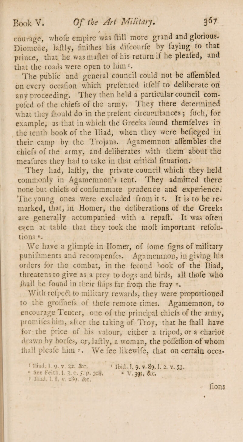 courage, whofe empire was ftill more grand and glorious* Diomede, lattly, finilhes bis difeourfe by faying to that prince, that he was matter of his return if he pleafed, and that the roads were open to himf. The public and general council could not be aflembled on every occafion which prefented itfelf to deliberate on any proceeding. They then held a particular council com¬ posed of the chiefs of the army. They there determined what they lliould do in the prelent circumttances ; fuch, for example, as that in which the Greeks found themfelves in the tenth book of the Iliad, when they were befieged in their camp by the Trojans. Agamemnon attembles the chiefs of the army, and deliberates with them about the meafures they had to take in that critical tttuation. They had, lattly, the private council which they held commonly in Agamemnon’s tent. They admitted there none but chiefs of confummate prudence and experience. The young ones were excluded from it r. It is to be re¬ marked, that, in Homer, the deliberations of the Greeks are generally accompanied with a repaft. It -was often even at table that they took the mott important refolu- tions u. We have a gliinpfe in Homer, of lome ttgns of military punilhments and rccompenfes. Agamemnon, in giving hi a orders for the combat, in the fécond book of the Iliad, threatens to give as a prey to dogs and birds, all thole who ilia.ll be found in their Ihips far from the fray With refpeft to military rewards, they were proportioned to the grollneis ot thefe remote times. Agamemnon, to encourage Teucer, one of the principal chiefs of the army, promiles him, after the taking of Troy, that he lhall have tor the price of his valour, either a tripod, or a chariot drawn by borfes, or, lattly, a woman, the polfelfion of whom lhall pleafe him >•. We fee likewife, that on certain occa- •r Iliad. 1 9. v. 32. &c. 1 ibid. Î. 9. v. 89.1. 2. v. 5J. “ Sre f>ith. 1. 3. c. 5. p. 508; » V. 391, &c. • Iliad. !. 8. v. 289. &c. lions