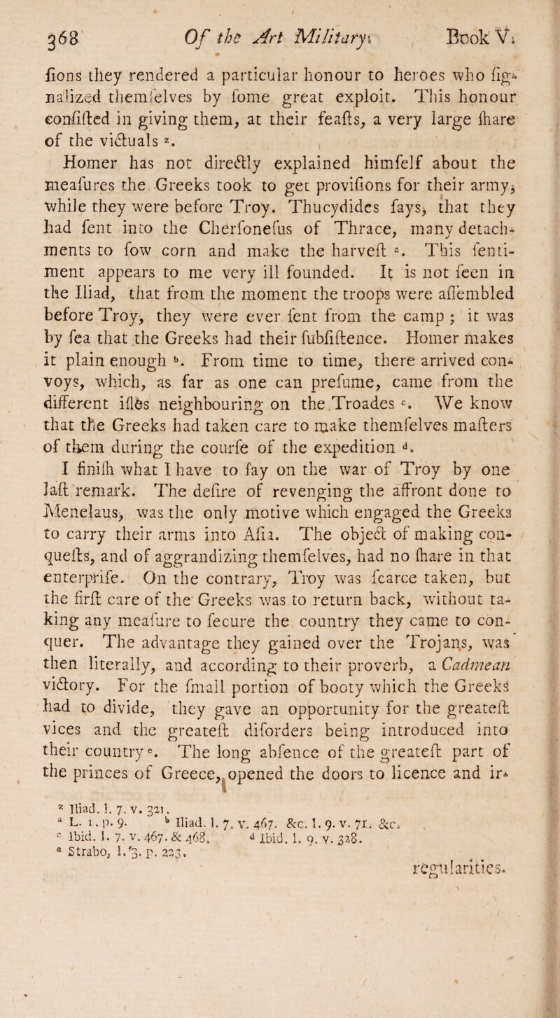 fions they rendered a particular honour to heroes who lig* nalized themfelves by fome great exploit. This honour eonfifted in giving them, at their feafts, a very large fhare of the vidlualsz. Homer has not diredtly explained himfelf about the meafures the Greeks took to get provifions for their army* while they were before Troy. Thucydides fays* that they had fent into the Cherfonefus of Thrace, many detach¬ ments to fow corn and make the harvefl a. This fenti- ment appears to me very ill founded. It is not feen in the Iliad, that from the moment the troops were afl’embled before Troy, they were ever fent from the camp ; it wras by fea that the Greeks had their fubfiflence. Homer makes it plain enough b. From time to time, there arrived con¬ voys, which, as far as one can prefume, came from the different ifles neighbouring on the Troades c. We know that the Greeks had taken care to make themfelves mailers of them during the courfê of the expedition d. 1 finiih what I have to fay on the war of Troy by one Jail remark. The defire of revenging the affront done to Menelaus) was the only motive which engaged the Greeks to carry their arms into Aha. The object of making con* quells, and of aggrandizing themfelves, had no (hare in that enterprife. On the contrary, Troy was fcarce taken, but the firll care of the Greeks was to return back, without ta¬ king any meafure to fecure the country they came to con¬ quer. The advantage they gained over the Trojans, was then literally, and according to their proverb, a Cadmean vidtory. For the fmall portion of booty which the Greeks had to divide, they gave an opportunity for the greatefl vices and the greatefl diforders being introduced into their countrye. The long abfence of the greatefl part of the princes of Greece, opened the doors to licence and ip 2 Iliad. 1. 7. v. 321. a L. 1. p. 9. b Iliad. 1. 7. v. 467. &c. 1. 9. v. 71. &c* c Ibid. 1. 7. v. 467. & 463. J Ibid, 1. 9. v. 3*8. ® Strabo, I/3. p. 223, regularities.