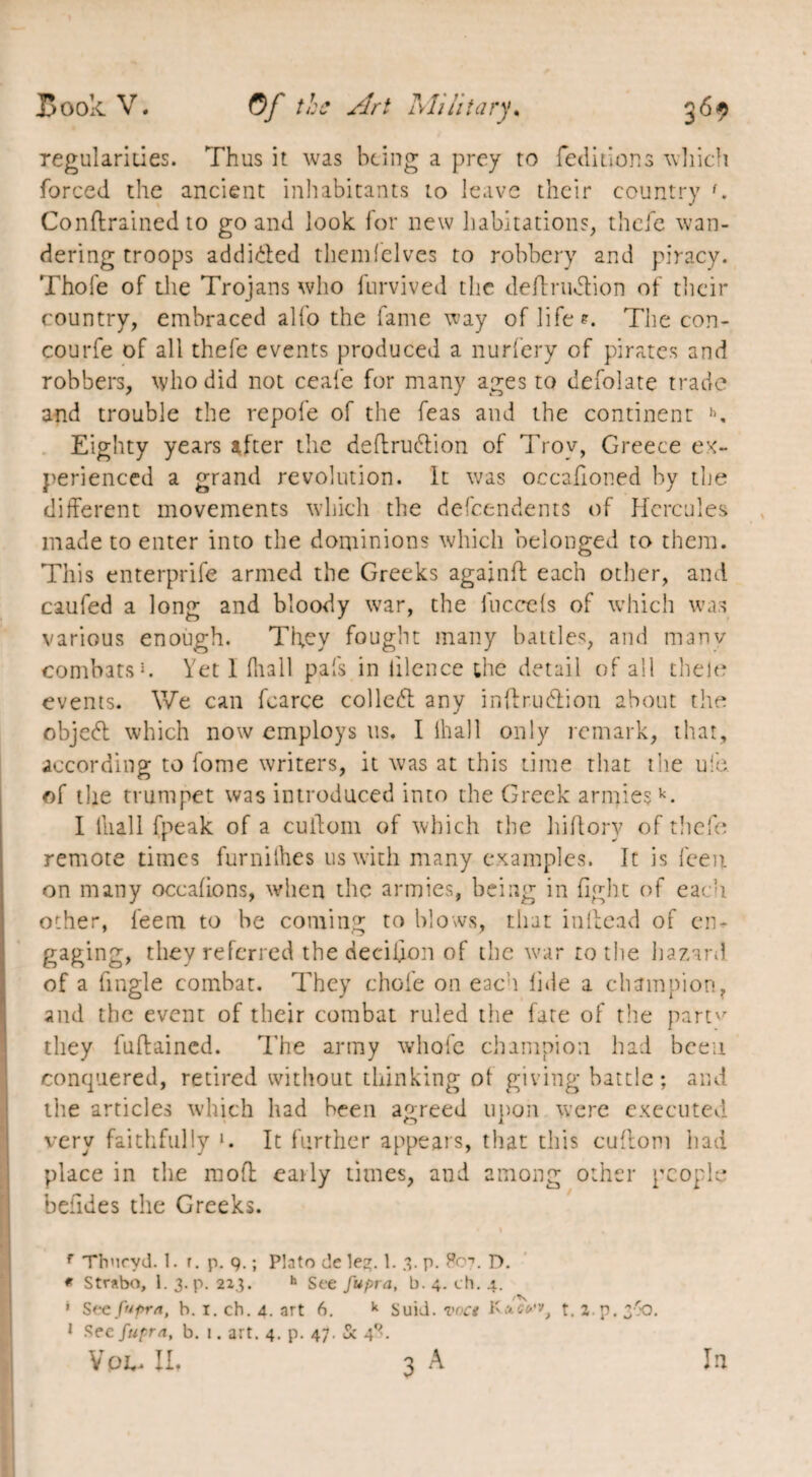 regularities. Thus it was being a prey to (editions which forced the ancient inhabitants to leave their country {. Conftrained to go and look for new habitations, thefe wan¬ dering troops addicted themfelves to robbery and piracy. Thole of the Trojans who furvived the deffrudfion of their country, embraced alfo the fame way of life*. The con- courfe of all thefe events produced a nurfery of pirates and robbers, who did not ceale for many ages to defolate trade and trouble the repofe of the feas and the continent h. Eighty years after the deffrudtion of Troy, Greece ex¬ perienced a grand revolution. It was occafioned by the different movements which the dependents of Hercules made to enter into the dominions which belonged to them. This enterprife armed the Greeks againfl each other, and caufed a long and bloody war, the fuc.cels of which was various enough. They fought many battles, and many combats *. Yet 1 (hall pals in iilence the detail of all thele events. We can fcarce collect any inftrueffion about the objeeff which now employs us. I lhall only remark, that, according to fome writers, it was at this time that the ule of the trumpet was introduced into the Greek armiesk- I lliall (peak of a cuffom of which the hiffory of thefe remote times furnilhes us with many examples. It is feen on many occafions, when the armies, being in fight of each other, feem to be coming to blows, that inffead of en¬ gaging, they referred the decifion of the war to the hazard of a fingle combat. They chofe on each fide a champion, and the event of their combat ruled the fate of the part'' they fuftained. The army whole champion had been conquered, retired without thinking ol giving battle; and the articles which had been agreed upon were executed very faithfully ». It further appears, that this cuffom had place in the moff eaily times, and among other people befides the Greeks. f Thncyd. 1. r. p. q. ; Plato de le^. 1. 3. p. P07. D. * Strabo, 1. 3. p. 223. h See fupra, b. 4. ch. 4. ' Sec fupra, h. i.ch.4. art A. k Suid. voct Kas»’», t. Z.p.3'0. 1 See fupra, b. 1. art. 4. p. 47. Sc 4X.