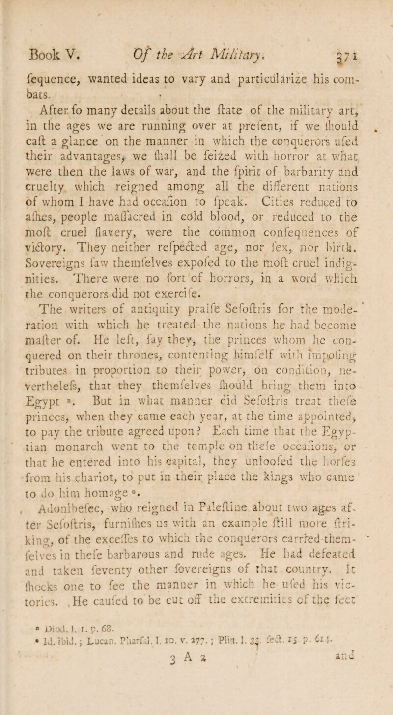 iequence, wanted ideas to vary and particularize his com¬ bats. After, fo many details about the date of the military art, in the ages we are running over at prelent, if we iliould call a glance on the manner in which the conquerors ufed their advantages, we fhall be feized with horror at what were then the laws of war, and the fpirit of barbarity and cruelty which reigned among all the different nations of whom i have had occafion to ipcak. Cities reduced to allies, people mallacred in cold blood, or reduced to the mod cruel flavery, were the common confequences of victory. They neither refpected age, nor lex, nor birth. Sovereigns law themfelves expofed to the mod cruel indig¬ nities. There were no fort of horrors, in a word which the conquerors did not exerci'e. The writers of antiquity praife Sefodris for the mode¬ ration with which he treated the nations lie had become mader of. He left, fay they, the princes whom lie con¬ quered on their thrones, contenting himfelf with impaling tributes in proportion to their power, on condition, ne- vcrthelefs, that they themfelves Iliould bring them into Egypt n. But in what manner did Sefodris treat thefe princes, when they came each year, at the time appointed, to pay the tribute agreed Upon? Each time that the Egyp¬ tian monarch went to the temple on thefe occadons, or that he entered into his capital, they unloofed the nodes from his chariot, to put in their place the kings who came to do him homage Adonibefec, who reigned in Paledine about two ages ah ter Sefodris, furnifhes us with an example dill more dri- kin g, of the excelles to which the conquerors carried them- felves in thefe barbarous and rude ages. He had defeated and taken feventy other fovereigns of that country. It lhocks one to fee the manuer in which he ufed his vic¬ tories. He caufed to be cut off the extremities of the feet B Dicxl. I. i. p. 68- • id. ibid. ; Lacan. Pharf.l. 1. io. v. 177• ; Plm. 1. zy ? Ci 3 A a an u