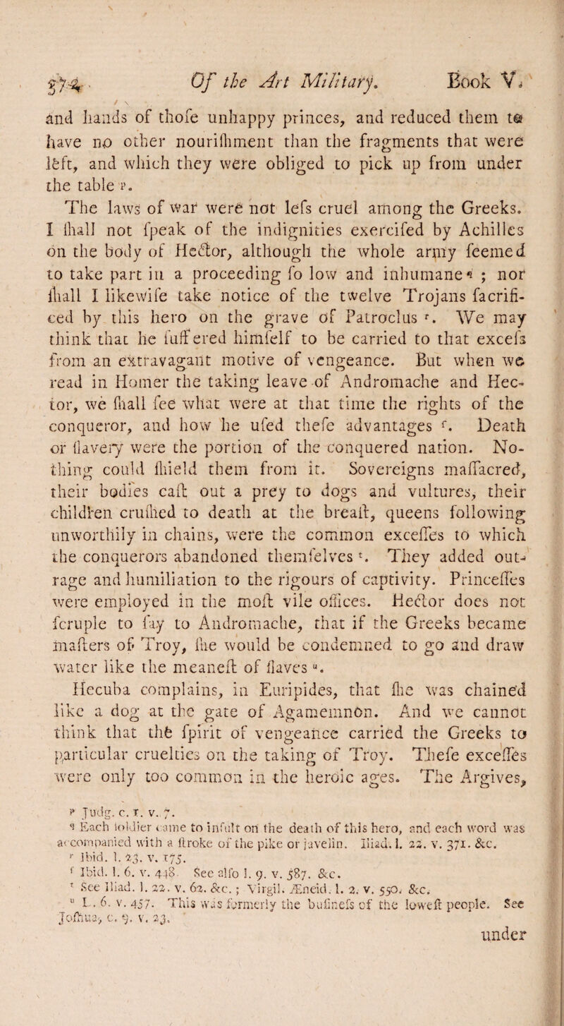 and Lands of thofe unhappy princes, and reduced them te have no other nourilhment than the fragments that were l£ft, and which they were obliged to pick up from under the table p. The laws of war were not lefs cruel among; the Greeks. I fliall not (peak of the indignities exercifed by Achilles on the body of Hedtor, although the whole army feemed to take part in a proceeding fo low and inhumane*' ; nor fliall I likewife take notice of the twelve Trojans facrifi- ced by this hero on the grave of Patroclus r. We may think that he differed himfelf to be carried to that excels from an extravagant motive of vengeance. But when we read in Homer the taking leave of Andromache and Hec¬ tor, we fnall fee what were at that time the rights of the conqueror, and how he ufed thefe advantages f. Death or llavery were the portion of the conquered nation. No¬ thing could lliield them from it. Sovereigns maffacred, their bodies call out a prey to dogs and vultures, their children cruüied to death at the bread, queens following unworthily in chains, were the common excelles to which the conquerors abandoned tliemfelves *. They added out¬ rage and humiliation to the rigours of captivity. PrincefTes were employed in the moil vile offices. Hector does not fcruple to fay to Andromache, that if the Greeks became mailers of Troy, ike would be condemned to go and draw water like the meanefl of Havesu. Hecuba complains, in Euripides, that (lie was chained like a dog at the gate of Agamemnon. And we cannot think that thfe fpirit of vengeance carried the Greeks to particular cruelties on the taking of Troy. Thefe excelles were only too common in the heroic ages. The Argives, F J'U'dg. C. T. V. 7. <3 Each ioklier came to infult on the death of this hero, and each word was accompanied with a llroke of the pike or javelin. Iliad. 1. 22. v. 371. &c. r Ibid. 1. 23. v. 175. f Ibid. 1. 6. v. 448. See alfo Î. 9. v. 587. &c. r- See Iliad. 1. 22. v. 62. &c. ; Virgil. Æneid. 1. 2. v. 550, &c. v L. 6. v. 457. This was formerly the bufinefs of the loweft people. See Jofnua> c. 9. v. 23. under