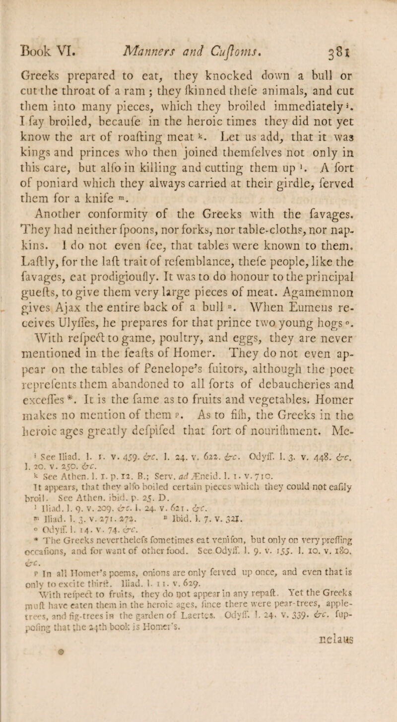 Greeks prepared to eat, they knocked down a bull or cut the throat of a ram ; they ikinned tliel'e animals, and cut them into many pieces, which they broiled immediately I fay broiled, becaufe in the heroic times they did not yet know the art of roafting meat k. Let us add, that it was kings and princes who then joined themfelves not only in this care, but alfo in killing and cutting them up \ A fort of poniard which they always carried at their girdle, ferved them for a knife m. Another conformity of the Greeks with the favages. They had neither fpoons, nor forks, nor table-cloths, nor nap¬ kins. 1 do not even fee, that tables were known to them. Laftly, for the laft trait of refemblance, thefe people, like the favages, eat prodigioufly. It was to do honour to the principal guefts, to give them very large pieces of meat. Agamemnon gives Ajax the entire back of a bull n. When Eumeus re¬ ceives Ulyffes, he prepares for that prince two young hogs With refpeft to game, poultry, and eggs, they are never mentioned in the feafhs of Homer. They do not even ap¬ pear on the tables of Penelope’s fuitors, although the poet reprefents them abandoned to all forts of debaucheries and excelles *. It is the fame as to fruits and vegetables. Homer makes no mention of them p. As to fhh, the Greeks in the heroic ages greatly defpifed that fort of nourilhment. Me- * See Iliad. 1. i. v. 459. &c. 1. 24. v. 622. ire. Odyff. I. 3. v. 448. ire. 1. 20. v. 250. ire. k See Athen. 1. I. p. 12. B.; Serv. ad Æneid. 1. 1 • v. 710. It appears, that they aifo boiled certain pieces which they could not cafdy broil. See Athen. ibid. p. 25. D. 1 Iliad. 1. 9. v. 209. ire. 1. 24. v. 621. ire. ■» Iliad. 1. 3. v. 271.272. B Ibid. I. 7. v. 32J. 0 Odyif. 1. 14. v. 74. &c. * The Greeks nevcrthelefs fometimes eat venifon, but only on very prefling occanons, and for want of other food. See Odylf. 1. 9. v. 155. 1. 10. v. 180. ire. p In all Homer’s poems, onions are only feivcd up once, and even that is only to excite third. Iliad. 1. 11. v. 629. With refped to fruits, they do not appear in any repaft. Yet the Greeks mud have eaten them in the heroic ages, lince there were pear-trees, apple- ire'-s, and fig-trees in the garden of Laertes. OdylT. 1. 24. v. 339. ire. fup- pofmg that the 24th book is Hornet's. nelaus