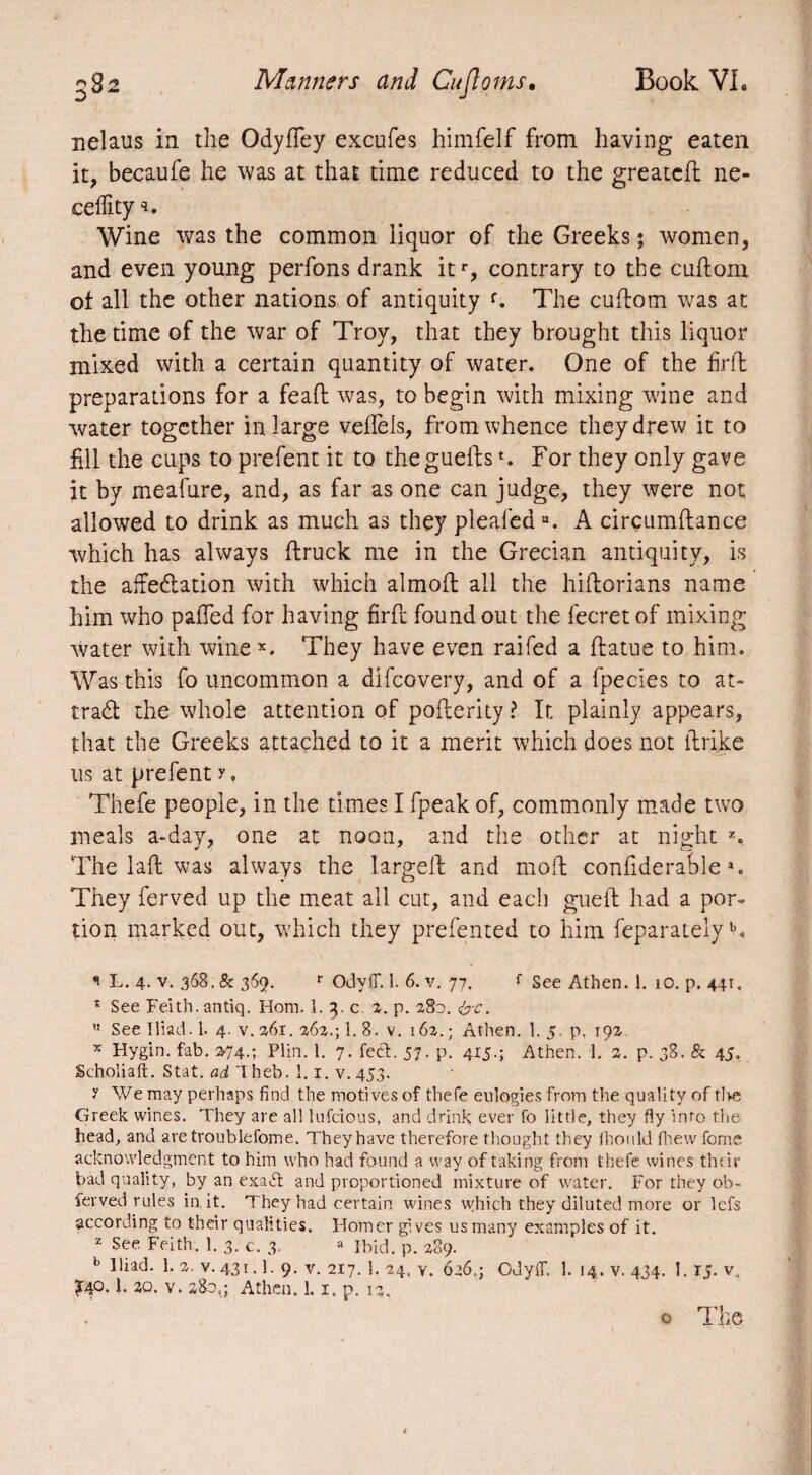 nelaus in the Odyfiey excufes himfelf from having eaten it, becaufe he was at that time reduced to the greatcfl ne- celfity Wine was the common liquor of the Greeks ; women, and even young perfons drank itr, contrary to the cuftom of all the other nations of antiquity f. The cuftom was at the time of the war of Troy, that they brought this liquor mixed with a certain quantity of water. One of the firfl preparations for a feaft was, to begin with mixing wine and water together in large velfels, from whence they drew it to fill the cups to prefent it to thegueltst. For they only gave it by meafure, and, as far as one can judge, they were not allowed to drink as much as they pleaiedu. A circumftance which has always (truck me in the Grecian antiquity, is the affectation with which almofl all the hiftorians name him who palled for having firfl found out the fecret of mixing water with wine x. They have even railed a (latue to him. Was this fo uncommon a difcovery, and of a fpecies to at¬ tract the whole attention of poflerity ? It plainly appears, that the Greeks attached to it a merit which does not (trike us at prefent y. Thefe people, in the times I fpeak of, commonly made two meals a-day, one at noon, and the other at night z. The laft was always the largelt and mod: confiderable *. They ferved up the meat all cut, and each guelt had a por¬ tion marked out, which they prefented to him feparateiyb. * L. 4- v. 368. & 369. r OdyifiT. 1. 6. v. 77. f See Athen. 1. 10. p. 441:,, * See Feith.antiq. Horn. 1. 3. c. 2. p. 280. &c.  See Iliad. 1. 4. v. 261. 262.; 1. 8. v. 162. ; Athen. 1. 5. p. 192 x Hygin. fab. >74.; Plin. 1. 7. feet. 57. p. 415.; Athen. 1. 2. p. 38. & 45, Schoîiaft. Stat. ad lheb. 1.1. v.453. y We may perhaps find the motives of thefe eulogies from the quality of tl>e Greek wines. They are all lufeious, and drink ever fo little, they fly into the head, and aretroublefome. They have therefore thought they fhould fhew fome acknowledgment to him who had found a way of taking from thefe wines their bad quality, by an exaét and proportioned mixture of water. For they ob- ferved rules in. it. They had certain wines which they diluted more or lefs according to their qualities. Homer gives us many examples of it. z See Feith. 1. 3. c. 3. a Ibid. p. 289. b Iliad. 1. 2. v. 431.1. 9. v. 217. 1. 24, y. 0263 Gdyll. 1. 14. v. 434. 1. TJ. v. £40. i. 30. v. 280,3 Athen. 1.1, p. 13. o The