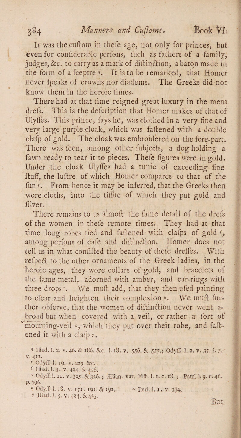 It was the cuftom in thefe age, not only for princes, but even for confiderable perfons, luch as fathers of a family, judges, &c. to carry as a mark of diftindtion, a baton made in the form of a fceptre 9. It is to be remarked, that Homer never fpeaks of crowns nor diadems. The Greeks did not know them in the heroic times. There had at that time reigned great luxury in the mens drefs. This is the defcription that Homer makes of that of UlyfTes, This prince, fays he, was clothed in a very fine and very large purple cloak, which was fattened with a double clafp of gold. The cloak was embroidered on the fore-part. There was feen, among other fubjedls, a dog holding a fawn ready to tear it to pieces. Thefe figures were in gold. Under the cloak UlyfTes had a tunic of exceeding fine Huff, the luttre of which Homer compares to that of the funr. From hence it may be inferred, that the Greeks then wore cloths, into the tiffue of which they put gold and hiver> There remains to us aim oft the fame detail of the drefs of the women in thefe remote times. They had at that time long robes tied and fattened with clafps of gold f, among perfons of eafe and diftin&ion. Homer does not tell us in what confided the beauty of thefe drefles. With refpedl to the other ornaments of the Greek ladies, in the heroic ages, they wore collars of-gold, and bracelets of the fame metal, adorned with amber, and ear-rings with three drops ». We mull add, that they then ufed painting to clear and heighten their complexion u. We mutt fur¬ ther obferve, that the women of diftindlion never went a- broad but when covered with a veil, or rather a fort of mourning-veil x, which they put over their robe, and fatt¬ ened it with a clafp y, q Iliad. 1. 2. v. 46. & 186. See. L 18. v. 556. & 557.; Odyffi 1. 2. v. 37• 1. 3> v. 41a. f QdylF. 1. 19. v. 225. Sec. f Iliad. 1. 5. v. 424. & 426. t Odyff. 1.11. v. 325. 8^326. ; Ælian. var. hi ft. 1.1, c. i3. ; Pauf. 1. 9. c. 4T. P- 796. 11 OdylT. 1. 18. v. 171. 191.& 192. x Ibid. 1.1, v. 334, y Iliad, i. 5. y. 424. &42j. But