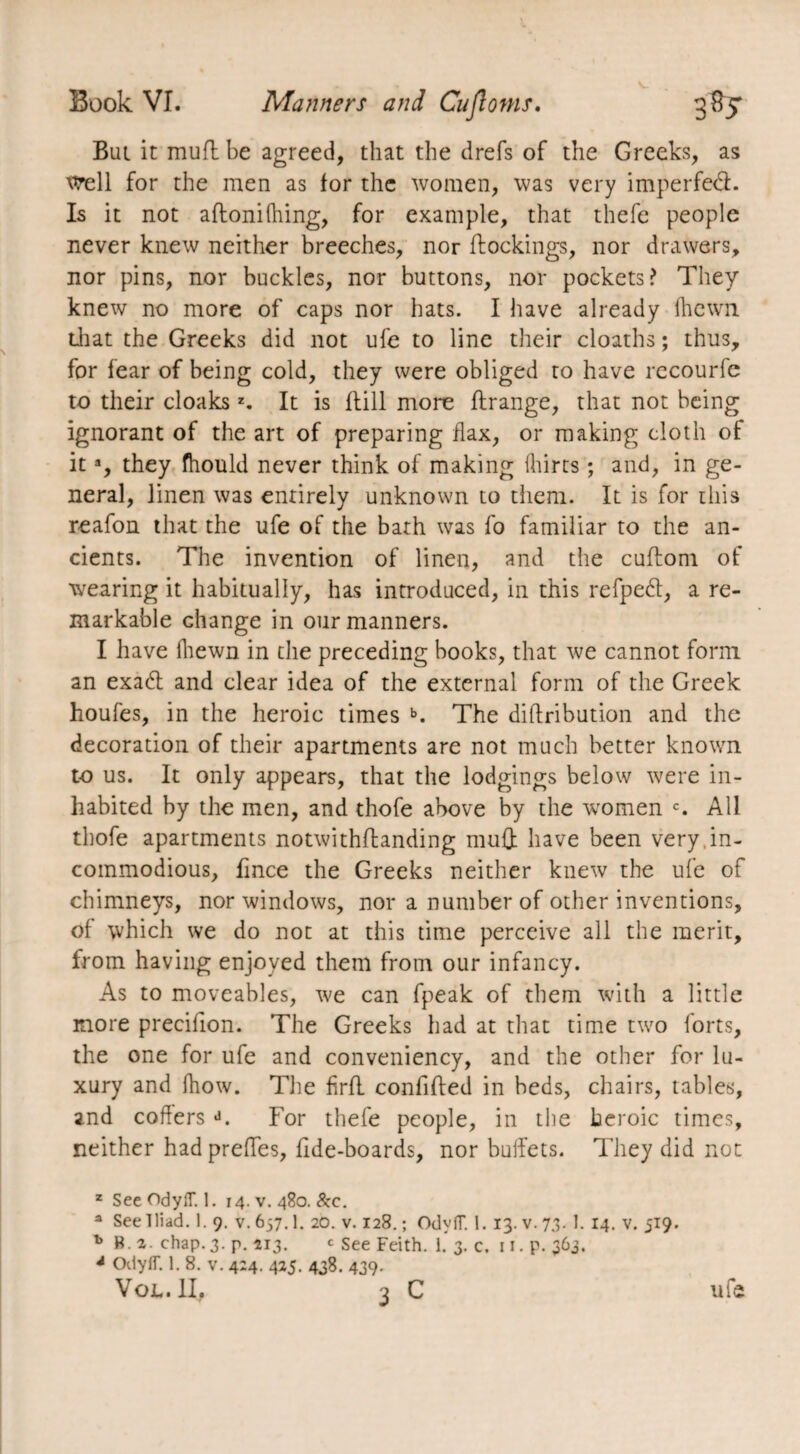 Bui it mud be agreed, that the drefs of the Greeks, as \vell for the men as for the women, was very imperfed. Is it not affonilhing, for example, that thefe people never knew neither breeches, nor Bookings, nor drawers, nor pins, nor buckles, nor buttons, nor pockets? They knew no more of caps nor hats. I have already (hewn that the Greeks did not ufe to line their cloaths ; thus, for fear of being cold, they were obliged to have recourfe to their cloaksz. It is Bill more Brange, that not being ignorant of the art of preparing flax, or making cloth of ita, they fhould never think of making hirts ; and, in ge¬ neral, linen was entirely unknown to them. It is for this reafon that the ufe of the bath was fo familiar to the an¬ cients. The invention of linen, and the cuBom of wearing it habitually, has introduced, in this refped, a re¬ markable change in our manners. I have hewn in the preceding books, that we cannot form an exad and clear idea of the external form of the Greek houfes, in the heroic times b. The diBrihution and the decoration of their apartments are not much better known to us. It only appears, that the lodgings below were in¬ habited by the men, and thofe above by the women c. All thofe apartments notwithBanding mu£t have been very in¬ commodious, fince the Greeks neither knew the ufe of chimneys, nor windows, nor a number of other inventions, of which we do not at this time perceive all the merit, from having enjoyed them from our infancy. As to moveables, we can fpeak of them with a little more precifion. The Greeks had at that time two forts, the one for ufe and conveniency, and the other for lu¬ xury and (how. The firB confiBed in beds, chairs, tables, and coffers J. For thefe people, in the heroic times, neither had prefles, Bde-boards, nor buffets. They did not z See OdyfT. 1. 14. v. 480. &c. a See Iliad. 1. 9. V.657.I. 20. v. 128.; OdyfT. 1. 13. v. 7.3. 1. 14. v. 519. b B. 2. chap.3. p. 213. c see Feith. 1. 3. c. 11. p. 363. 4 OdyfT. 1. 8. v. 424. 425. 438. 439.