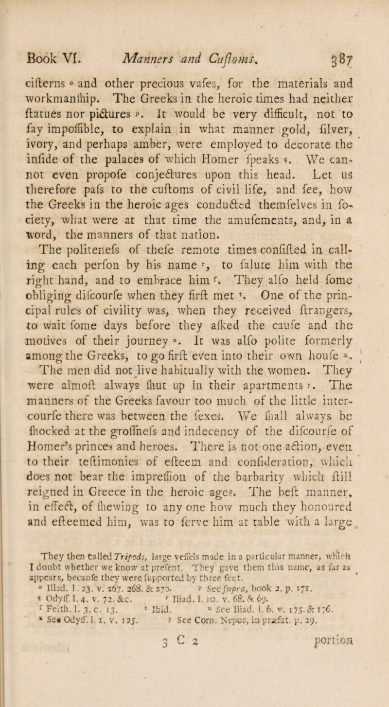 citterns ° and other precious vafes, for the materials and workmanlhip. The Greeks in the heroic times had neither ttatues nor pictures p. It would be very difficult, not to fay impoffiblc, to explain in what manner gold, hiver, ivory, and perhaps amber, were employed to decorate the infide of the palaces of which Homer fpeaks We can¬ not even propofe conjectures upon this head. Let us therefore pals to the cuftoms of civil life, and fee, how the Greeks in the heroic ages conducted themfelves in fo- ciety, what were at that time the amufements, and, in a word, the manners of that nation. The politenefs of thefe remote times confided in call¬ ing each perfon by his name r, to falute him with the right hand, and to embrace him f. They alfo held fome obliging dilcourfe when they firft met *. One of the prin¬ cipal rules of civility was, when they received ftrangers, to wait fome days before they alked the caufe and the motives of their journey u. It was alfo polite formerly among the Greeks, to go firtt eVen into their own houfe x. The men did not live habitually with the women. They were almoft always Ihut up in their apartments y. The manners of the Greeks favour too much of the little inter- courfe there was between the fexes. We lliall always be ffiocked at the groffnefs and indecency of the difcourfe of Homer’s princes and heroes. There is not one addon, even to their tettimonies of etteem and confideration, which does not bear the impreffion of the barbarity which ttill reigned in Greece in the heroic ages. The bett manner, in effed, of (hewing to any one how much they honoured and etteemcd him, was to ferve him at table with a large They then Called Tripods, large veffets made in a particular manner, which 1 doubt whether we know at prefent. They gave them this name, as far as appears, becaufe they were fupported by three feet. ° Iliad. 1.23. v. 267. 268. & 270. v Sec fupra, book 2. p. 171. q Odylf. 1.4. v. 72. &c. r Iliad. 1. io. v. 68. & 69. f Feith. 1. 3. c. 13. ‘Ibid. 0 See Iliad. 1. 6. v. 175. Sc 176. * Se* OdyfT. 1.1. v. 125. y See Corn. Nepos, in pr-efat. p. 29. 3 ~ * portion