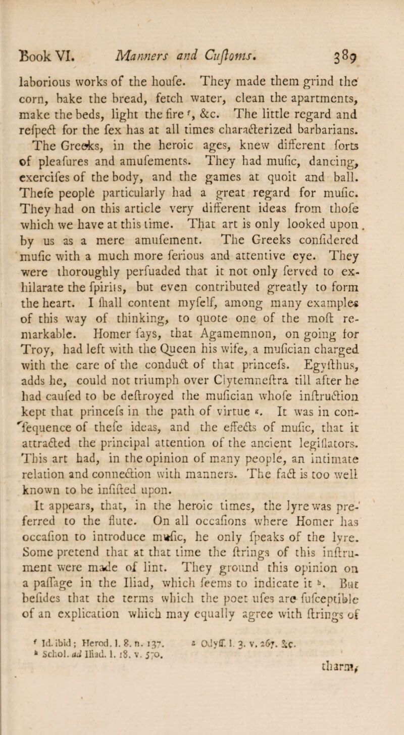 laborious works of the houfe. They made them grind the corn, bake the bread, fetch water, clean the apartments, make the beds, light the fire f, &c. The little regard and refpeCt for the fex has at all times characterized barbarians. The Greeks, in the heroic ages, knew different forts of pleafures and amufements. They had rnufic, dancing, cxercifes of the body, and the games at quoit and ball. Thefe people particularly had a great regard for mufic. They had on this article very different ideas from thofe which we have at this time. That art is only looked upon . by us as a mere amufement. The Greeks confidered mufic with a much more ferious and attentive eye. They were thoroughly perfuaded that it not only ferved to ex¬ hilarate the fpirits, but even contributed greatly to form the heart. I fhall content myfelf, among many examples of this way of thinking, to quote one of the molt re¬ markable. Homer fays, that Agamemnon, on going for Troy, had left with the Queen his wife, a mufician charged with the care of the conduCt of that princefs. Egyithus, adds he, could not triumph over Ciytemneffra till after he had caufed to be deflroyed the mufician whole inflruétion kept that princefs in the path of virtue It was in con¬ sequence of thefe ideas, and the effeCls of mufic, that it attraded the principal attention of the ancient legiflators. This art had, in the opinion of many people, an intimate relation and connection with manners. The faCt is too well known to be infifted upon. It appears, that, in the heroic times, the lyre was pre¬ ferred to the flute. On all occafions where Homer has occafion to introduce mtific, he only fpeaks of the lyre. Some pretend that at that time the firings of this inftru- ment were made of lint. They ground this opinion on a paffage in the Iliad, which feems to indicate it b. But belldes that the terms which the poet ufes are fufcentible of an explication which may equally agree with firings of f Id. ibid; Herod. 1. 8. n. 137. z Odyff. 1. 3. v. 267. &Ç. * Schol. ad Iliad. 1. 18. v. 570. tli arm,'