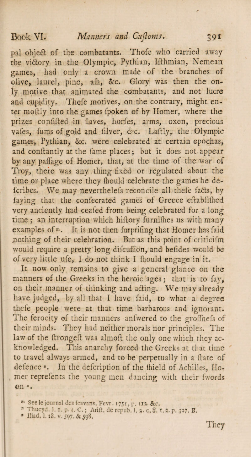 pal objed of the combatants. Thofe who carried away the vidory in the Olympic, Pythian, Ifthmian, Nemean games, had only a crown made of the branches of olive, laurel, pine, afh, &c. Glory was then the on¬ ly motive that animated the combatants, and not lucre and cupidity. Thefe motives, on the contrary, might en¬ ter moftiy into the games fpoken of by Homer, where the prizes confided in (Laves, horfes, arms, oxen, precious vales, fums of gold and (liver, &c. Ladly, the Olympic games, Pythian, Sec. were celebrated at certain epochas, and conflantly at the fame places ; but it does not appear by any pafiage of Homer, that, at the time of the war of Troy, there was any thing fixed or regulated about the time or place where they (hould celebrate the games he de- feribes. We may neverthelefs reconcile all thefe fads, by laying that the confecrated games of Greece eftabiifhed very anciently had ceafed from being celebrated for a long time ; an interruption which hiftory furnilhes us with many examples of m. It is not then furprifing that Homer has faid nothing of their celebration. But as this point of criticifm would require a pretty long difeufilon, and beddes would be of very little ufe, I do not think I fhould engage in it. It now only remains to give a general glance on the manners of the Greeks in the heroic ages; that is to fay, on their manner of thinking and ading. We may already have judged, by all that I have faid, to what a degree thefe people were at that time barbarous and ignorant. The ferocity of their manners anfwered to the grodiiefs of their minds. They had neither morals nor principles. The law of the ftrongeft was almoft the only one which they ac¬ knowledged. Tins anarchy forced the Greeks at that time to travel always armed, and to be perpetually in a (late of defence n. In the defeription of the Ihield of Achilles, Ho¬ mer reprefents the young men dancing with their (words on * See le journal des fcavans, Fcvr. 175t, p. iiz. 8cc. r Thucyd. 1.1. p. 4. C. ; Arift. de repub. ). a. c. 3. t.2. p. 327. 3. • Iliad. 1.18. v. 597. & 598.