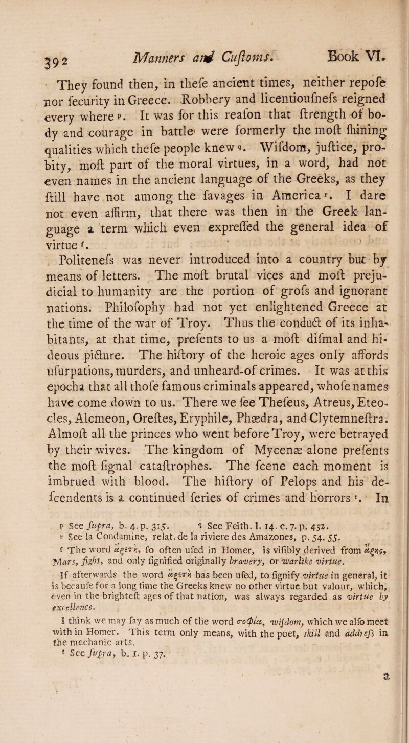 ! They found then, in thefe ancient times, neither repofe nor iecurity in Greece. Robbery and licentioufnefs reigned every where p. It was for this reafon that drength of bo¬ dy and courage in battle- were formerly the mod: {hitting qualities which thefe people knew s. Wifdom, judice, pro¬ bity, mod: part of the moral virtues, in a word, had not even names in the ancient language of the Greeks, as they {till have not among the favages in America r. I dare not even affirm, that there was then in the Greek lan¬ guage a term which even exprefled the general idea of virtue f. Politenefs was never introduced into a country but by means of letters. The molt brutal vices and mod: preju¬ dicial to humanity are the portion of grofs and ignorant nations. Philofophy had not yet enlightened Greece at the time of the war of Troy. Thus the conduct of its inha¬ bitants, at that time, prefents to us a mod difmal and hi¬ deous picture. The hidory of the heroic ages only affords ufurpations, murders, and unheard-of crimes. It was at this epocha that all thofe famous criminals appeared, whofe names have come down to us. There we fee Thefeus, Atreus, Eteo- cles, Alcméon, Oredes, Eryphile, Phædra, and Clytemnedra. Almod all the princes who went before Troy, were betrayed by their wives. The kingdom of Mycenæ alone prefents the mod fignal catadrophes. The fcene each moment is imbrued with blood. The hidory of Pelops and his de¬ pendents is a continued feries of crimes and horrorsr. In r See fupra, b. 4. p. 315. <3 See Feith. 1. 14. c. 7. p. 452. r See la Condamine, relat.de la riviere des Amazones, p. 54. 55. f The word fo often ufed in Homer, is vifibly derived from Mars, fight, and only fignified originally bravery, or 'warlike virtue. If afterwards the word has been ufed, to fignify virtue in general, it is becaufe for a long time the Greeks knew no other virtue but valour, which, even in the brighteft ages of that nation, was always regarded as virtue by excellence. I think we may fay as much of the word e-otptec, 'luijdom, which we alfo meet with in Homer. This term only means, with the poet, skill and addrefs in the mechanic arts. 1 See fupra, b. 1. p. 37. a