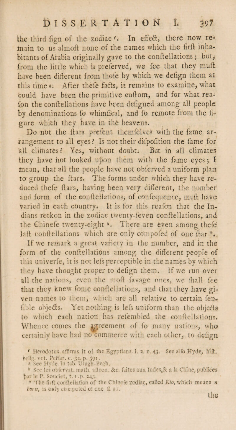 the third fign of the zodiac f. In effedf, there now re¬ main to us almoft none of the names which the firff inha¬ bitants of Arabia originally gave to the conffellations ; but, from the little which is preferved, we fee that they mull have been different from thole by which we delign them at this time «. After thefe fa&s, it remains to examine, what could have been the primitive cuffom, and for what rea- lon the conffellations have been defigncd among all people by denominations fo whimfieal, and fo remote from the fi¬ gure which they have in the heavens. Do not the flars prcfent themfelves with the fame ar¬ rangement to all eyes? Is not their difpofition the fame for all climates? Yes, without doubt. But in all climates they have hot looked upon them with the fame eyes ; I mean, that all the people have not obferved a uniform plan to group the Bars. The forms under which they have re¬ duced thefe flars, having been very different, the number and form of the conffellations, of confequence, inuft have varied in each country. It is for this reafon that the In¬ dians reckon in the zodiac twenty-feven conffellations, and the Chinefe twenty-eight There are even among thefe laft conffellations which are only compofed of one ffar *- If we remark a great variety in the number, and in the form of the conffellations among the different people of this univerfe, it is not lels perceptible in the names by which they have thought proper to defign them. If v-e run over all the nations, even the moft favage ones, we (hall fee that they knew fome conffellations, and that they have gi¬ ven names to them, which are all relative to certain fen- fible objeds. Yet nothing is lefs uniform than the obje&s to which each nation has relembled the conffellations. Whence comes the agreement of fo many nations, who certainly have had no commerce with each other, to delign f Herodotus affirms it of the Egyptians. 1. 2. n.43. Seealfo Hyde, hift. relig. vet. Peffar. c. .32. p. 391. « See Hyde, in tab Ulugh Begh. h See L-s ohfervjt. math, ailron. See. faites aux Indcs.St à la Chine, publiées fcur le P. Soin iet, t. i. p. 24,3. * The firft conftellation of the Chinefe zodiac, called Kio, which means a loin, is owl} cen pu lcd c! cne it ar.