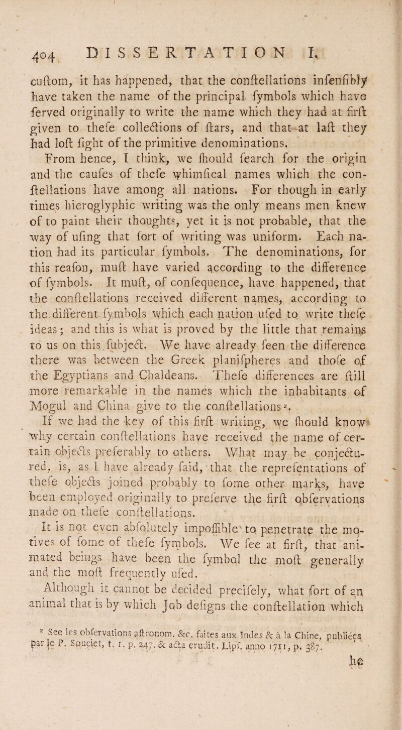 404 DISSERTATION I, cuflom, it has happened, that the conflellations infenfîbîy have taken the name of the principal fymbols which have ferved originally to write the name which they had at firfl given to thefe collerions of liars, and that at lall they had loft fight of the primitive denominations, From hence, I think, we fhould fearch for the origin and the caufes of thefe whhnfical names which the con- Ilellations have among all nations. For though in early times hieroglyphic writing was the only means men knew of to paint their thoughts, yet it is not probable, that the way of ufmg that fort of writing was uniform. Each na¬ tion had its particular fymbols. The denominations, for this reafon, mull have varied according to the difference of fymbols. It mull, of confequence, have happened, that the conflellations received different names, according to the different, fymbols which each nation ufed to write thefe ideas ; and this is what is proved by the little that remains to us on this.fubjech We have already feen the difference there was between the Greek planifpheres and thole of the Egyptians and Chaldeans. Thefe differences are ftill more remarkable in the names which the inhabitants of Mogul and China give to the conflellations2. If we had the key of this firfl writing, we fhould know why certain conflellations have received the name of cer¬ tain objects preferably to others. What may be conjeblli¬ re d, is, as 1 have already faid, that the reprefentations of thefe objedls joined probably to fome other marks, have been employed originally to preierve the firfl obfervations made on thefe conflellations. It is not even absolutely impoflible to, penetrate the mo¬ tives of fome of thefe fymbols. We fee at firfl, that ani¬ mated beings have been the lymbol the moil generally and the mofl frequently ufed. Although it cannot be decided precjfely, what fort of an animal that is by which Job defigns the conflellation which J . .’A * * Y': 2 See les obfervations aftronom. &c. faites aux Indes 8z à la Chine, publiées par le P. Spudet, t. 1. p. 247. & aéta érudit. Lipï. anno 1711, p. 387. he