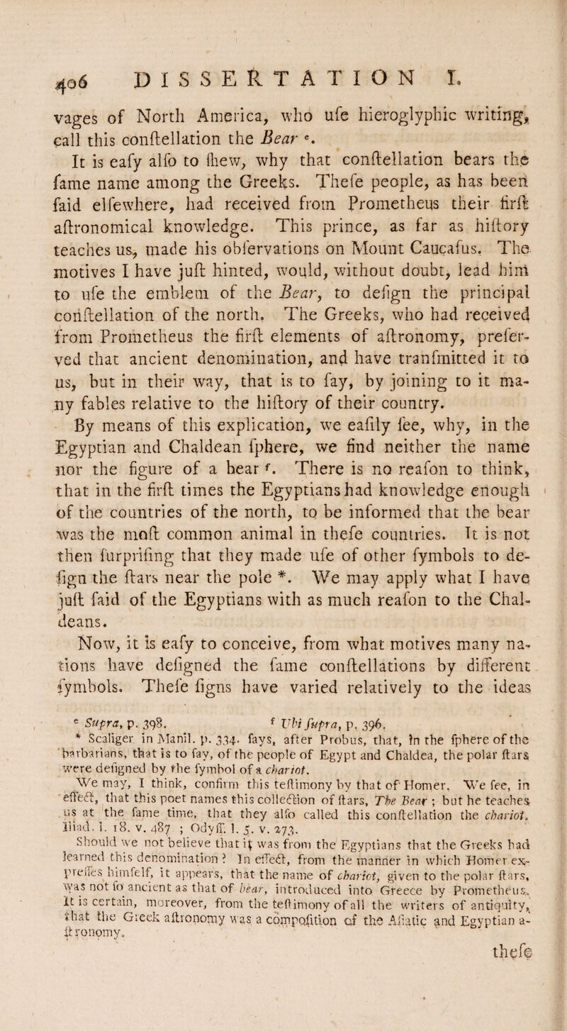 vages of North America, who ufe hieroglyphic writing, call this conftellation the Bear c. It is eafy alfo to {hew, why that conftellation bears the fame name among the Greeks. Thefe people, as has been faid elfewhere, had received from Prometheus their firfb agronomical knowledge. This prince, as far as hiftory teaches us, made his obfervations on Mount Cauçafus. The motives I have juft hinted, would, without doubt, lead him to ufe the emblem of the Bear, to defign the principal coriftellation of the north. The Greeks, who had received from Prometheus the firft elements of aftronomy, prefer- ved that ancient denomination, and have tranfmitted it to us, but in their way, that is to fay, by joining to it ma¬ ny fables relative to the hiftory of their country. By means of this explication, we eafily fee, why, in the Egyptian and Chaldean fphere, we find neither the name nor the figure of a hearf. There is no reafon to think, that in the firft times the Egyptians had knowledge enough of the countries of the north, to be informed that the bear was the moft common animal in thefe countries. It is not then furprifmg that they made ufe of other fymbols to de¬ fign the ftars near the pole *. We may apply what I have juft faid of the Egyptians with as much reafon to the Chal¬ deans. Now, it is eafy to conceive, from what motives many na¬ tions have defigned the fame conftellations by different fymbols. Thefe Tigris have varied relatively to the ideas e Supra, p. 398. f VIn fupra, p. 396, * Scaliger in Manil. p. 334. fays, after Probus, that, In rhe fphere of the barbarians, that is to fay, of the people of Egypt and Chaldea, the polar ftars were defigned by the lymbol of a chariot. We may, I think, confirm this teftimony by that of Homer, We fee, in efïeég that this poet names this collection of ftars, The Bear ; but he teaches us at the fame time, that they alfo called this conflellation the chariot. ïiiad. 1. 18. v. 487 ; OdyfT. 1. 5. v. 273. Should we not believe that 4 was from the Egyptians that the Greeks had learned this denomination I In effect, from the manner in which Homer ex- preiTes himfelf, it appears, that the name of chariot, given to the polar ftars, was not fo ancient as that of bear, introduced into Greece by Prometheus,. It is certain, moreover, from the teftimony of all the writers of antiquity, *hat the Greek aftronorny was a compofttion of the Alia tic and Egyptian a- ifc ronomy. thefe