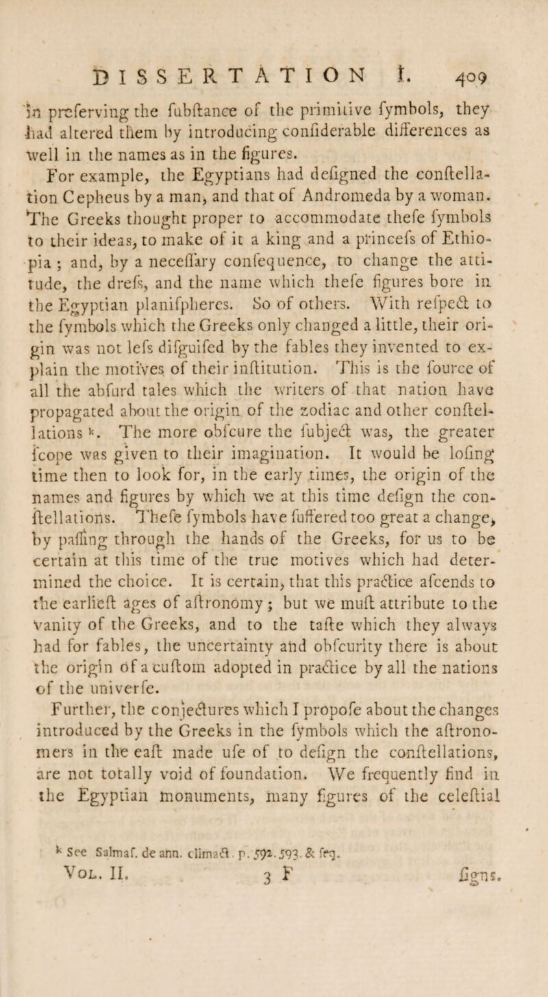 in prcferving the fubftance of the primitive fymbols, they •had altered them by introducing confiderable differences as well in the names as in the figures. For example, the Egyptians had deligned the conftella- tion Cepheus by a man, and that of Andromeda by a woman. The Greeks thought proper to accommodate thefe fymbols to their ideas, to make of it a king and a princefs of Ethio¬ pia ; and, by a neceffary confequence, to change the atti¬ tude, the drefs, and the name which thefe figures bore in the Egyptian planifpheres. So of others. With relpedt to the fymbols which the Greeks only changed a little, their ori¬ gin was not lefs difguifcd by the fables they invented to ex¬ plain the motives of their inflitution. This is the lource of all the abfurd tales which the writers of that nation have propagated about the origin of the zodiac and other conflel- lationsk. The more oblcure the iubjeci was, the greater icope was given to their imagination. It would he lofmg time then to look for, in the early times, the origin of the names and figures by which we at this time defign the con- ftellations. Thefe fymbols have buffered too great a change, by palling through the hands of the Greeks, for us to be certain at this time of the true motives which had deter¬ mined the choice. It is certain, that this practice afcends to the earlieft ages of aftronomy ; but we mull attribute to the vanity of the Greeks, and to the ta the w;hich they always had for fables, the uncertainty and obfcurity there is about the origin of acuftom adopted in practice by all the nations of the nniverfe. Further, the con)e(5Iures which I propofe about the changes introduced by the Greeks in the fymbols which the aftrono- mers in the eafl made ufe of to defign the conftellations, are not totally void of foundation. We frequently find in the Egyptian monuments, many figures of the celeftial k See Salmaf. de arm. climatf p. 59*.593- & frt). Vol, II. 3 F Ægns.