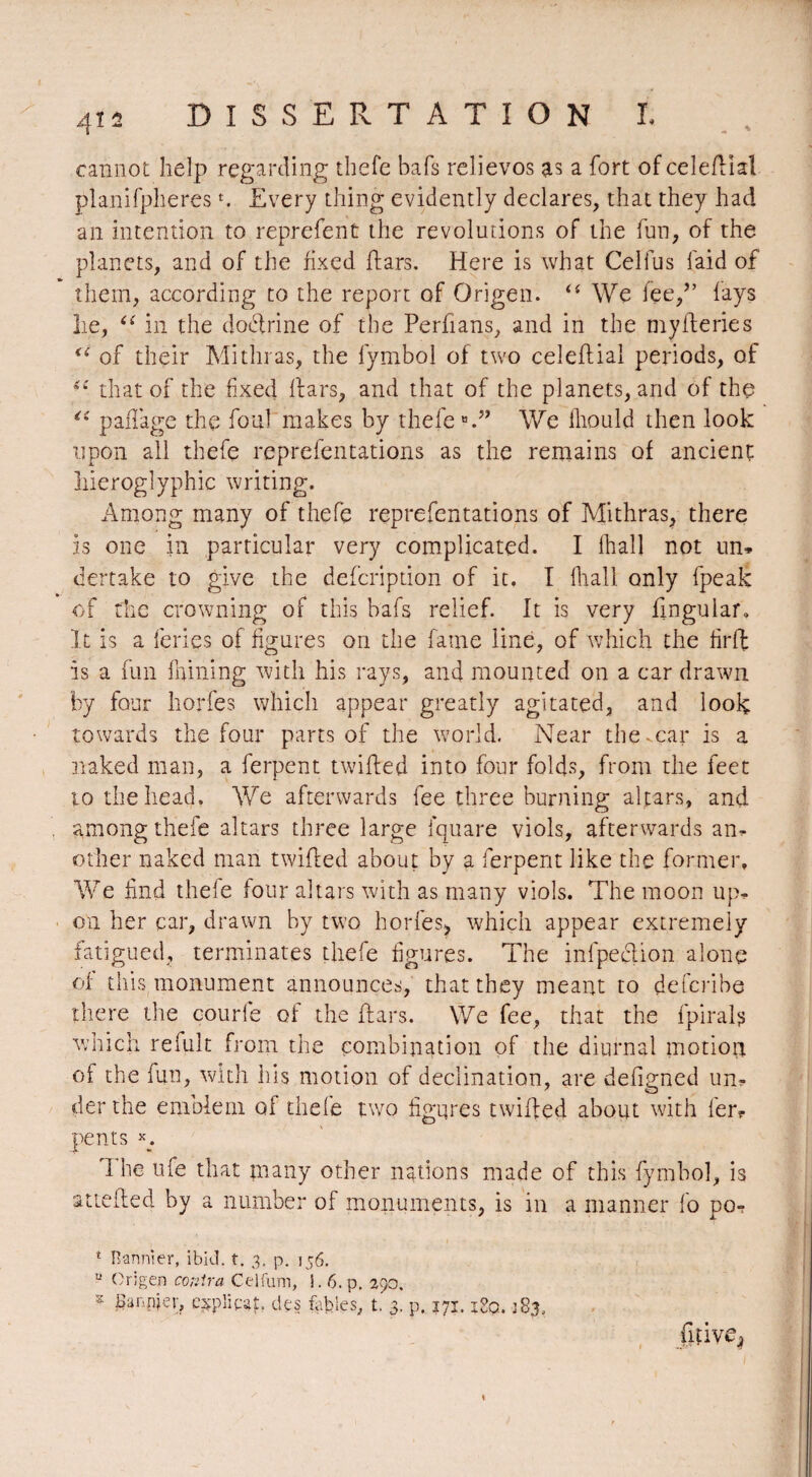 cannot help regarding thefe bafs relievos as a fort of celeflial planifplieres n Every thing evidently declares, that they had an intention to reprefent the revolutions of the fun, of the planets, and of the fixed liars. Here is what Cell us laid of them, according to the report of Origen. “ We fee/’ lays lie, “ in the doctrine of the Perfians, and in the mylferies <( of their Mithras, the lymbol of two celeftial periods, of iC that of the fixed liars, and that of the planets, and of the “ pillage the foul makes by thefe We Ihould then look upon all thefe reprefentations as the remains of ancient hieroglyphic writing. Among many of thefe reprefentations of Mithras, there is one in particular very complicated. I lhall not un* dertake to give the deferipdon of it. I lhall only fpealc of the crowning of this bafs relief. It is very lingular. It is a leries of figures on the fame line, of which the firff is a fun fnining with his rays, and mounted on a car drawn by four horfes which appear greatly agitated, and look towards the four parts of the world. Near the-car is a naked man, a ferpent twilled into four folds, from the feet 10 the head. We afterwards fee three burning altars, and among thefe altars three large fquare viols, afterwards an¬ other naked man twilled about by a ferpent like the former. We find thefe four altars with as many viols. The moon up* on her car, drawn by two horfes, which appear extremely fatigued, terminates thefe figures. The infpeflion alone of this monument announces, that they meant to deferibe there the courle of the liars. We fee, that the fpirals which refult from the combination of the diurnal motion of the fun, with his motion of declination, are defigned un* derthe emblem of thefe two figures twilled about with 1er? pents *. The ufe that many other nations made of this fymbol, is attelled by a number of monuments, is in a manner lo po- 1 Bannier, ibid. t. 3. p. 156. u Origen contra Celiinn, i. 6. p. 290. * Banker, c^pîipaL des fables, t. 3. p. 171. igp. ^83, litive*