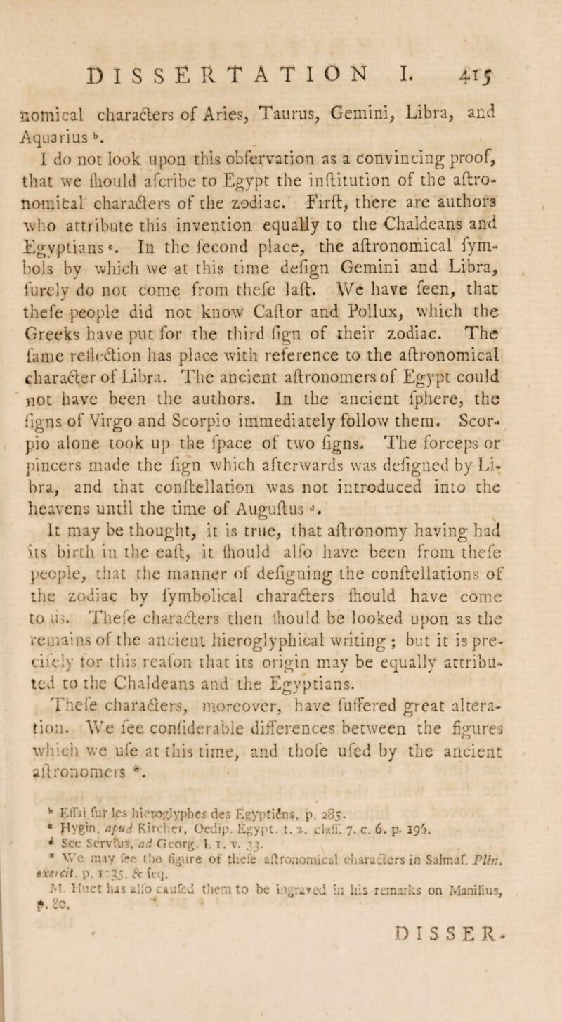 comical characters of Aries, Taurus, Gemini, Libra, and Aquariusb. I do not look upon this obfervation as a convincing proof, that we ftiould afcribe to Egypt the inflitution of the agro¬ nomical characters of the zodiac. Firft, there are authors who attribute this invention equally to the Chaldeans and Egyptians'. In the fécond place, the agronomical fym- bols by which we at this time defign Gemini and Libra, furelv do not come from thefe laft. \Yc have feen, that thefe people did not know Caftor and Pollux, which the Greeks have put for the third fign of their zodiac. The fame reiieClion has place with reference to the agronomical character of Libra. The ancient aftronomers of Egypt could not have been the authors. In the ancient fphere, the fig ns of Virgo and Scorpio immediately follow them. Scor¬ pio alone took up the fpace of two figns. The forceps or pincers made the fign which afterwards was defigned by Li¬ bra, and that conflellation was not introduced into the heavens until the time of AuguftusJ. It may be thought, it is true, that aftronomy having had its birth in the eaft, it thould alio have been from thefe people, that the manner of defigning the conflellations of the zodiac by fymbolical characters (hould have come to iis* Tliele characters then thould be looked upon as the remains of the ancient hieroglyphical writing ; but it ispre- ciiely tor this realon that its origin may be equally attribu¬ ted to the Chaldeans and the Egyptians. Thele characters, moreover, have buffered great altera¬ tion. Yv7e fee confiderable differences between the figures which we ufe at this time, and thole ufed by the ancient aftronomers *. b EflVi fur les hiéroglyphes des Égyptiens, p. 285. • plygin. npud Kircher, Oedip. Egypt. t. 2. claff. 7. c. 6. p- 196. à See Servfus, ad Georg. 1.1. v. ?.}. * We may fee the figure of lhefe agronomical characters in Salmaf. Plfr:t 9Xe>cit. p. 1-35. & teq. M. Huet has alfo caufcd tliem to be ingrared in his remarks on ManiBus, f. So. DIS S E R-