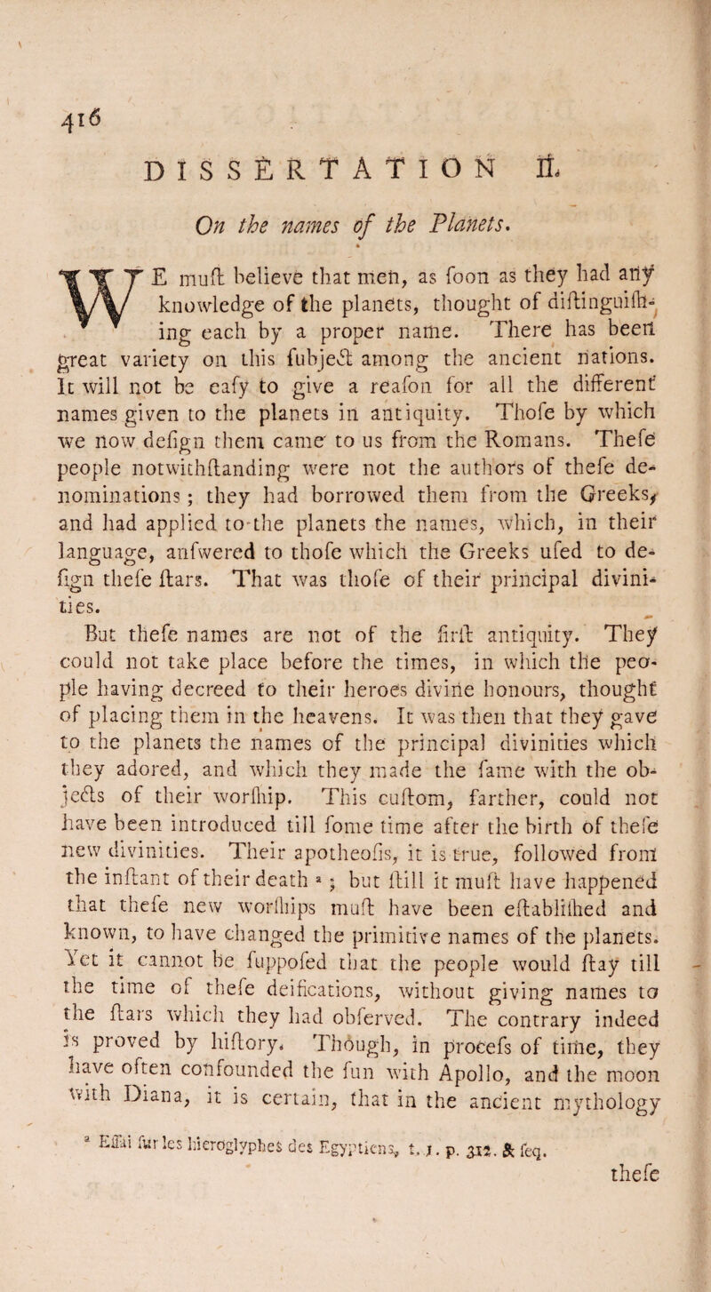 DISSERTATION On the names of the Planets. WE muft believe that men, as foon as they had any knowledge of the planets, thought of diftinguifh- ing each by a proper name. There has been great variety on this fubject among the ancient nations. It will not be eafy to give a reafon for all the different names given to the planets in antiquity. Thofe by which we now defign them came' to us from the Romans. Thefe people notwithflanding were not the authors of thefe de¬ nominations ; they had borrowed them from the Greeks, and had applied to the planets the names, which, in their language, anfwered to thofe which the Greeks ufed to de¬ fign thefe liars. That was thofe of their principal divink ties. But thefe names are not of the Grit antiquity. They could not take place before the times, in which the peo¬ ple having decreed to their heroes divine honours, thought of placing them in the heavens. It was then that they gave to the planets the names of the principal divinities which they adored, and which they made the fame with the ob¬ jects of their worfhip. This cuftom, farther, could not have been introduced till fome time after the birth of thefe new divinities. Their apotheofis, it is true, followed front the inflant of their death a ; but Bill it mult have happened that thefe new worfliips muft have been eftabliihed and known, to have changed the primitive names of the planets. Yet it cannot be fuppofed that the people would flay till the time of thele deifications, without giving names to tne flats which they had obferved. The contrary indeed is proved by hiftory. Though, in procefs of time, they nave often confounded the fan vrith Apollo, and the moon with Diana, it is certain, that in the ancient mythology Eflki furies hiéroglyphes des Egyptiens, t, J. p. 31t. & feq. thefe