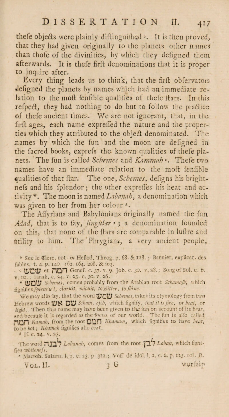 thefe objets were plainly diftinguillied b. It is then proved, that they had given originally to the planets other names than thole of the divinities, by which they defigned them afterwards. It is thefe firft denominations that it is proper to inquire after. Every thing leads us to think, that the firft obfervators defigned the planets by names which had an immediate re¬ lation to the molt fenfible qualities of thefe ftars. In this refpedt, they had nothing to do but to follow the practice of thefe ancient times. We are not ignorant, that, in the firft ages, each name exprefied the nature and the proper¬ ties which they attributed to the objedt denominated. The names by which the fun and the moon are defigned in the facred books, exprefs the known qualities of thefe pla¬ nets. The fun is called Schemes and Kammah c. Thefe two names have an immediate relation to the moil fenfible qualities of that flat*. The one, Schemes, defigns his bright- nefs and his fplendor ; the other exprefies his heat and ac¬ tivity *. The moon is named Lahanah, a denomination which was given to her from her colour d. The Afiyrians and Babylonians originally named the fun Adad, that is to fay, JingüLnr e ; a denomination founded on this, that none of the Bars are comparable in luflre and Utility to him. The Phrygians, a very ancient people, b See le (Elerc. not in Hefiod. Theog. p. 68. & 128. ; Bannier, explicat. des fables, t. 4. p. 140 162. 164. 208. & feo. - VJOD et nan Genef. c. 37. v 9. Job. c. 30. v. 23.; Song of Sol. c. 6. v 10.; luiah, c. 24. v. 23. c. 30. v. 26. * wn'v Schema, comes probably from the Arabian ro; t Schama/!:, v. hicfi figniiies fpienCu t, claruit, micuit, to glitter, tojhine We may alfo fay. that the word Schemes, takes its etymology from two Hebrew words IÜK DW Scham, ejih, which fignify, thaï it is /ire, or heat, or light. Then this name may have been given to the fun on account of its hear, and becaufe it is regarded as the focus of our world. The fun is alfo called r\Qn Kama!), from the root Oün Kha mam, which figniiies to have heat, to be hot ; Khamah figniiies alio heat. d If. c. 24. v. 23. The word niu1? Lahanah, comes from the root P*7 Laban, which ligni¬ fies 'white nefs. « Macrob. Saturn. 1, 1. c. 73 p 3T2.; Volf de idol. 1. 2. c. 6. p. 125. col. R. Vol. II. 3 Ci wgrlliip