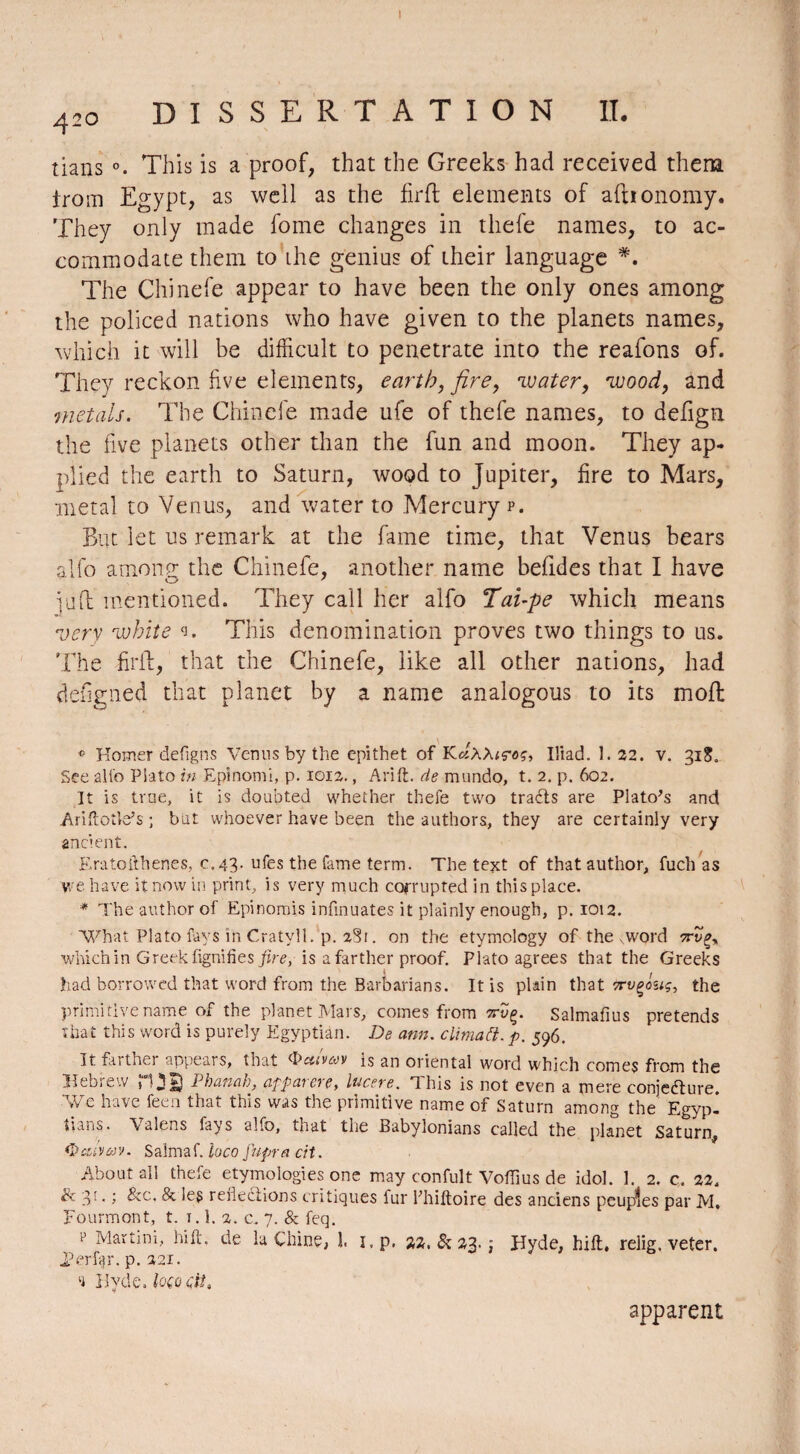 42o DISSERTATION IL tians This is a proof, that the Greeks had received them iroin Egypt, as well as the firfl elements of afnonomy. They only made fome changes in thefe names, to ac¬ commodate them to ihe genius of their language *. The Chinefe appear to have been the only ones among the policed nations who have given to the planets names, which it will be difficult to penetrate into the reafons of. They reckon five elements, earth, fire, 'water, 'wood, and metals. The Chinefe made ufe of thefe names, to defign the five planets other than the fun and moon. They ap¬ plied the earth to Saturn, wood to Jupiter, fire to Mars, metal to Venus, and water to Mercury p. But let us remark at the fame time, that Venus bears alfo among the Chinefe, another name befides that I have jü(1 mentioned. They call her alfo Tai-pe which means very white w This denomination proves two things to us. The Bril, that the Chinefe, like all other nations, had defigned that planet by a name analogous to its mofl ® Homer defigns Verms by the epithet of K«AAtçoç, Iliad. 1.32. v. 31S, See alio Plato in Epinomi, p. 1012., Arift. de mundo, t. 2. p. 602. It is true, it is doubted whether thefe two traéts are Plato's and Ariftotle’s ; but whoever have been the authors, they are certainly very ancient. Eratofthenes, c. 43. ufes the fame term. The text of that author, fucli as we have it now in print, is very much corrupted in this place. * The author of Epinomis infmuates it plainly enough, p. 1012. What Plato fays in Cratyll. p. 2§r. on the etymology of the xword 7rv^ which in Greek lignifies fire, is a farther proof. Plato agrees that the Greeks had borrowed that word from the Barbarians. It is plain that 7rvçouç, the primitive name of the planet Mars, comes from îrvç. Salmafius pretends that this word is purely Egyptian. De arm. climatt. p. 596. It farther appears, that <bcttvm is an oriental word which comes from the Hebieiv j Phunüh, cippaieve, lucere. This is not even a mere conjecture. We have feen that this was the primitive name of Saturn among the Egyp¬ tians. Valens fays alfo, that the Babylonians called the planet Saturn, tyalyav. Salmaf. loco fupracit. About all thefe etymologies one may confult Voiïius de idol. 1. 2. c, 22. & 3:. ; Sec, Se les reflections critiques fur khiftoire des anciens peupîes par M. Fourmont, t. 1.1. 2. c. 7. & feq. p Martini, hi ft, de la Chine, l i.p, 22, & 23. j Hyde, hift, relig. veter. J?erfc)r. p. 221. 'i Hyde. loçQçit* apparent