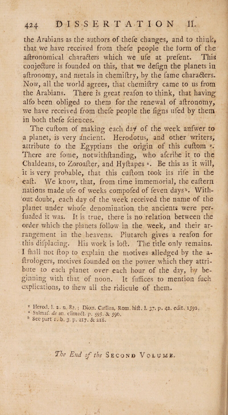 the Arabians as the authors of thefe changes, and to think, thaf vve have received from thefe people the form of the agronomical characters which we ufe at prefent. This conjecture is founded on this, that we defign the planets in aftronomy, and metals in chemiftry, by the fame characters. Now, all the world agrees, that chemiftry came to us from the Arabians. There is great reafon to think, that having alfo been obliged to them for the renewal of aftronomy, we have received from thefe people the figns ufed by them in both thele fciences. The cuftom of making each daÿ of the week anfwer to a planet, is very Ancient. Herodotus, and other writers, attribute to the Egyptians the origin of this cuftom 2. There are fome, notwithftanding, who afcribe it to the Chaldeans, to Zoroafter, and Hyftapes a. Be this as it will, it is very probable, that this cuftom took its rife in the eaft. We know, that, from time immemorial, the eaftern nations made ufe of weeks compofed of feven daysb. With¬ out doubt, each day of the week received the name of the planet under whofe denomination the ancients were per- fuaded it was. It is true, there is no relation between the order which the planets follow in the week, and their ar¬ rangement in the heavens. Plutarch gives a reafon for this difplacing. His work is loft. The title only remains. I (hall not flop to explain the motives alledged by the a- ftrologers, motives founded on the power which they attri¬ bute to each planet over each hour of the day, by be¬ ginning with that of noon. It fuffices to mention fuch explications, to Ihew all the ridicule of them. 2 Herod. 1.2. n. 82. ; Dion. Caflius, Rom. hilt, !. 37. p. 42. edit. 1593, a Salmaf. de an. dim aft. p. 595. ft 596. b See part 1. b. 3. p. 217. & 218.