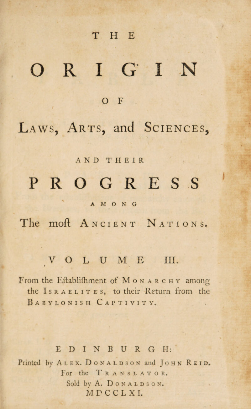 THE ORIGIN O F Laws, Arts, and Sciences, A N D T H E I R > PRO GRESS \ AMONG The mofl A ncient Nations. VOLUME III. From the Eftablifhment of Monarchy among the Israelites, to their Return from the Babylonish Captivity. EDINBURGH: Printed by Alex. Donaldson and John Reid, For the T ranslator. Sold by A. Donaldson. MPCCLXI.