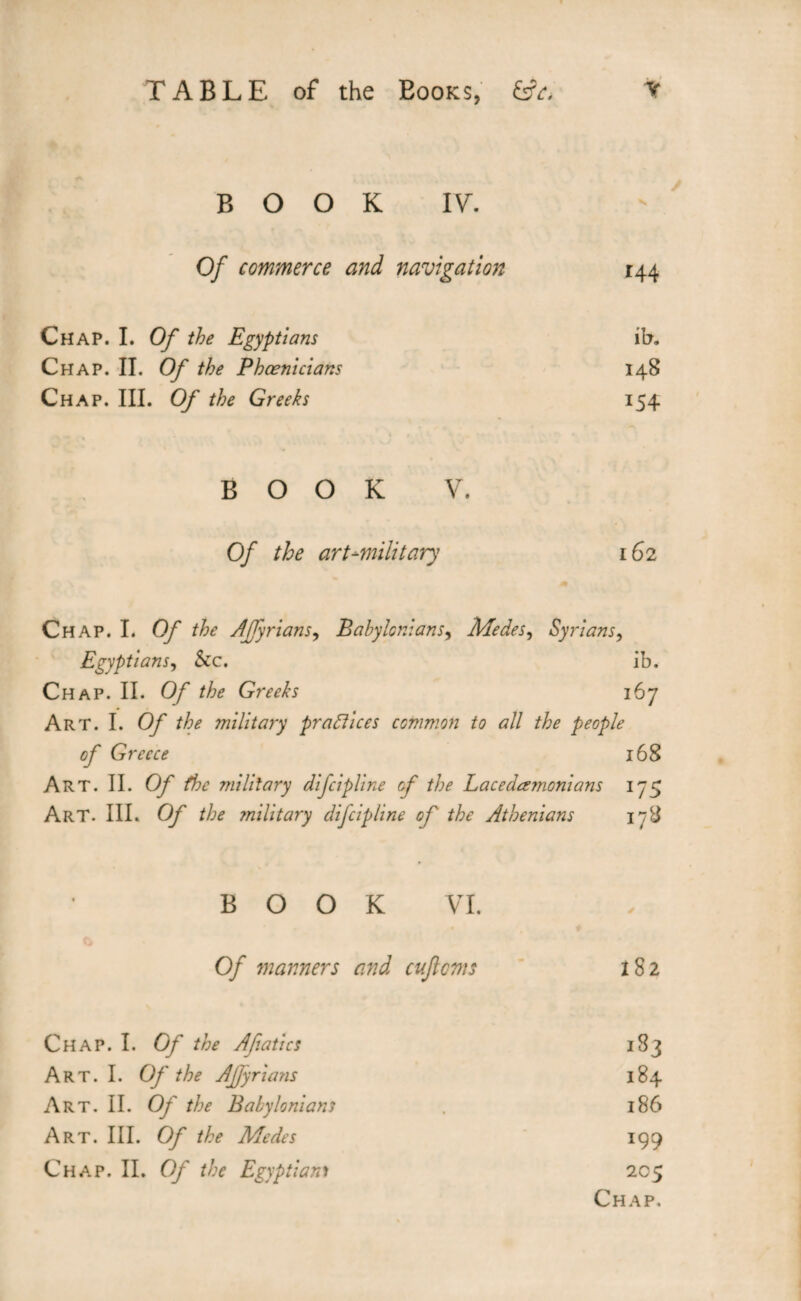 BOOK IV. Of commerce and navigation 144 Chap. I. Of the Egyptians ih. Chap. II. Of the Phoenicians 148 Chap. III. Of the Greeks 154 BOOK V. Of the art-military 162 Chap. I. Of the AJfyrians, Babylonians, Me des, Syrians, Egyptians, &c. ib. Chap. II. O/ the Greeks 167 Art. I. Of the milita7y practices common to all the people of Greece 168 Art. II. Of the military difeipline cf the Lacedemonians 175 Art. III. Of the military difeipline of the Athenians 178 BOOK VI. Of manners and cuftoms ï8 2 Chap. I. Of the Afiatics 183 Art. I. Of the Affyrians 184 Art. II. Of the Babylonians . 186 Art. III. Of the Medes 199 Chap. II. Of the Egyptian> 205 Chap.