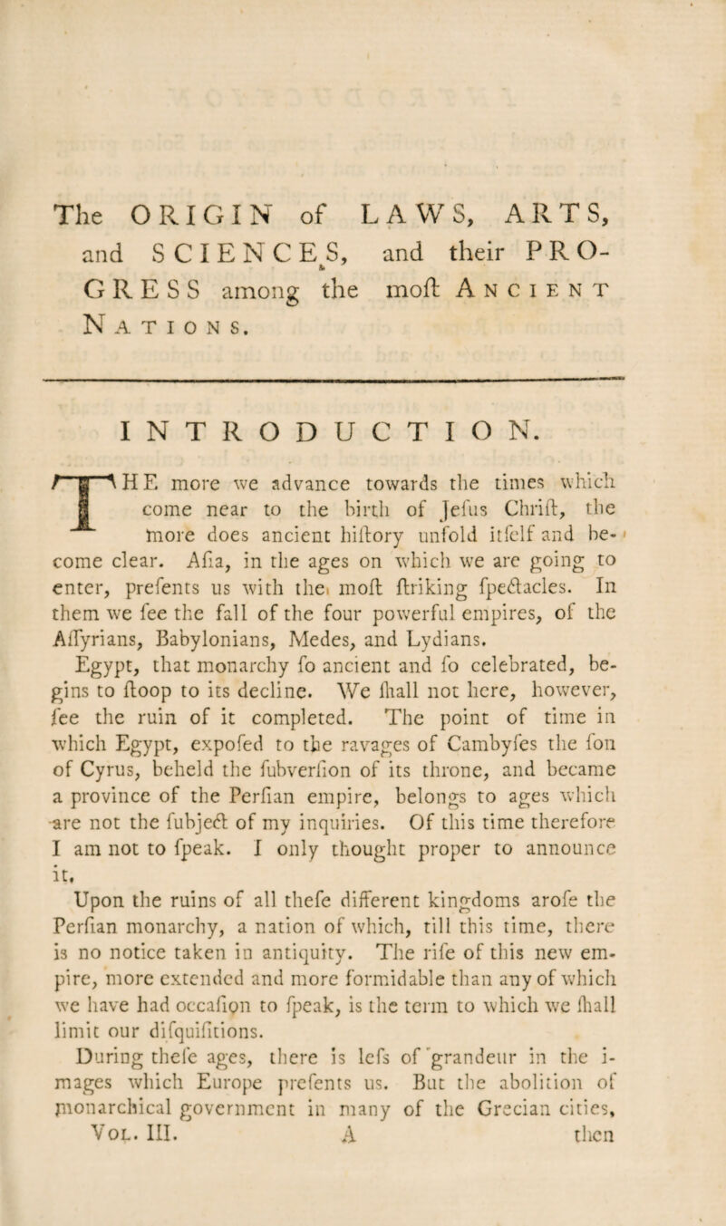 The ORIGIN of LAWS, ARTS, and SCIENCES, and their PRO- a. CRESS among the moft Ancient Nations. INTRODUCTION. / g ^ H E more we advance towards the times which come near to the birth of Jefus Chrift, the more does ancient hillory unfold itfelf and be¬ come clear. Afia, in the ages on which we are going to enter, prefents us with the moft linking fpedlacles. In them we fee the fall of the four powerful empires, of the AiTyrians, Babylonians, Medes, and Lydians. Egypt, that monarchy fo ancient and fo celebrated, be¬ gins to iloop to its decline. We lhall not here, however, fee the ruin of it completed. The point of time in which Egypt, expofed to the ravages of Cambyfes the Ion of Cyrus, beheld the fubverfion of its throne, and became a province of the Perfian empire, belongs to ages which •are not the fubjedl of my inquiries. Of this time therefore I am not to fpeak. I only thought proper to announce it, Upon the ruins of all tliefe different kingdoms arofe the Perfian monarchy, a nation of which, till this time, there is no notice taken in antiquity. The rife of this new em¬ pire, more extended and more formidable than any of which we have had occafion to fpeak, is the term to which we lhall limit our difquifitions. During thele ages, there is lefs of grandeur in the i- mages which Europe prefents us. But the abolition of monarchical government in many of the Grecian cities, Vol. III. A then