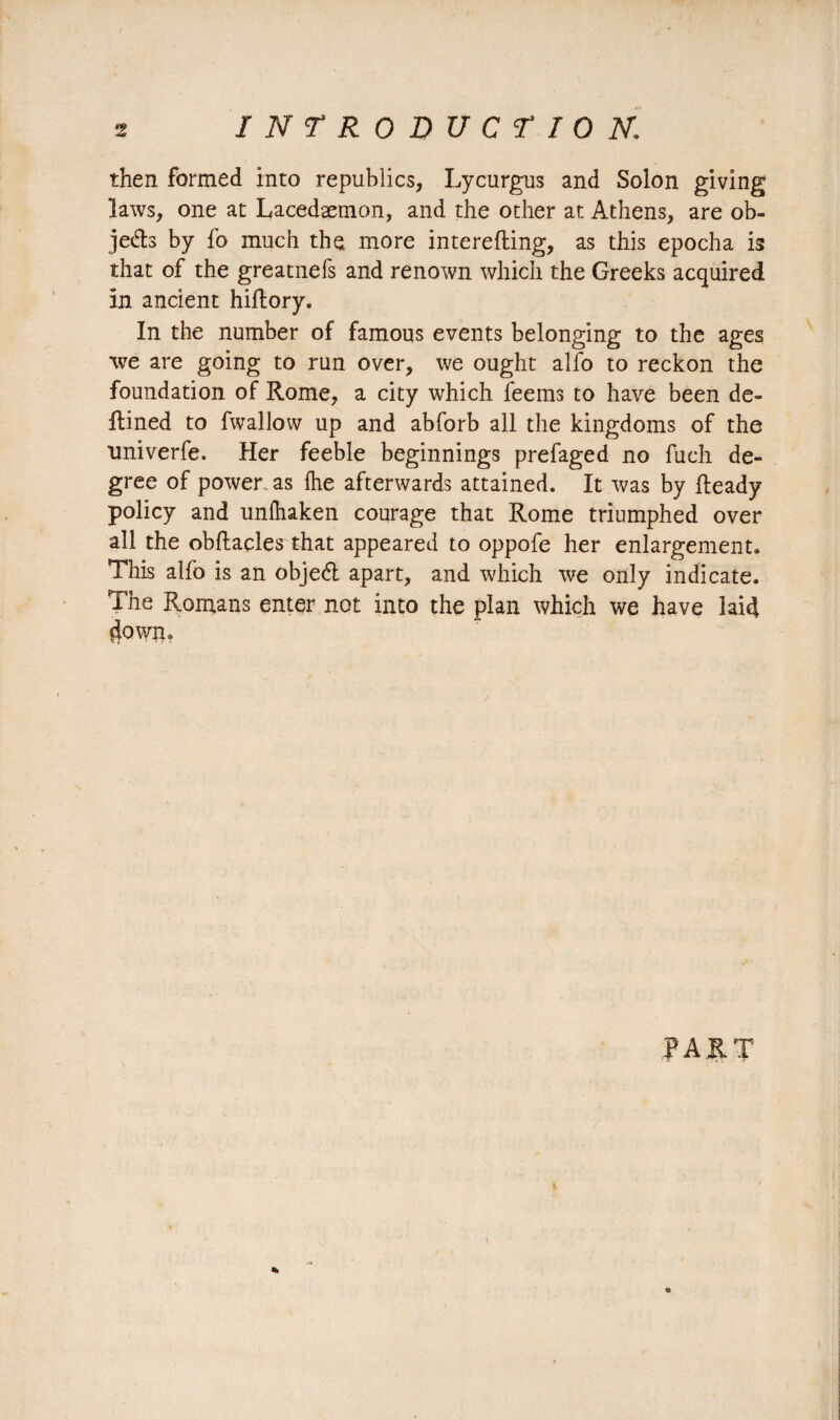 •9 INTRODUCTION\ then formed into republics, Lycurgus and Solon giving laws, one at Lacedæmon, and the other at Athens, are ob¬ jets by fo much the more interefting, as this epocha is that of the greatnefs and renown which the Greeks acquired in ancient hiRory. In the number of famous events belonging to the ages we are going to run over, we ought alfo to reckon the foundation of Rome, a city which feems to have been de- Rined to fwallow up and abforb all the kingdoms of the xmiverfe. Her feeble beginnings prefaged no fuch de¬ gree of power as {he afterwards attained. It was by Ready policy and unfhaken courage that Rome triumphed over all the obRacles that appeared to oppofe her enlargement» This alfo is an objeél apart, and which we only indicate. The Romans enter not into the plan which we have laid down. PART «