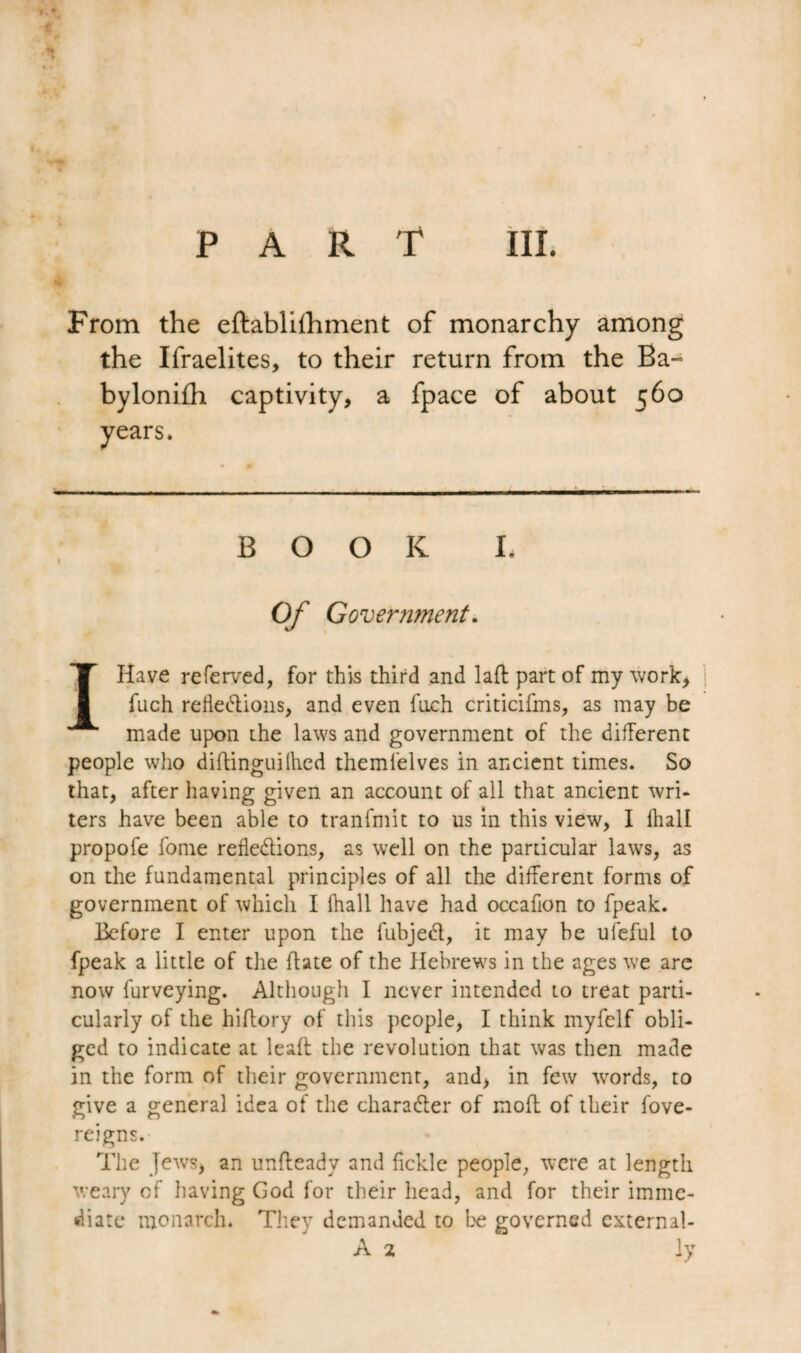 From the eftablifhment of monarchy among the Ifraelites, to their return from the Ba- bylonifh captivity, a fpace of about 560 years. •*— - BOOK I. Of Government. I Have referved, for this third and lad part of my work, fuch refleXions, and even fuch criticifms, as may be made upon the laws and government of the different people who diftinguillied themfelves in ancient times. So that, after having given an account of all that ancient wri¬ ters have been able to tranfmit to us in this view, I lhall propofe fome reflexions, as well on the particular laws, as on the fundamental principles of all the different forms of government of which I fhall have had occaflon to fpeak. Before I enter upon the fubjeX, it may be ufeful to fpeak a little of the flate of the Hebrews in the ages we arc now furveying. Although I never intended to treat parti¬ cularly of the hiftory of this people, I think myfelf obli¬ ged to indicate at leaft the revolution that was then made in the form of their government, and, in few words, to give a general idea of the charaXer of mofl of their fove- reigns. The Jews, an unfteady and fickle people, were at length weary of having God for their head, and for their imme¬ diate monarch. They demanded to be governed external- A 2 \y